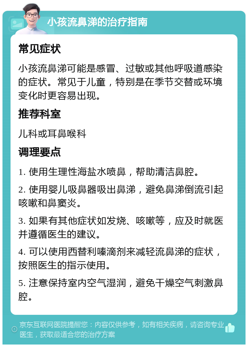 小孩流鼻涕的治疗指南 常见症状 小孩流鼻涕可能是感冒、过敏或其他呼吸道感染的症状。常见于儿童，特别是在季节交替或环境变化时更容易出现。 推荐科室 儿科或耳鼻喉科 调理要点 1. 使用生理性海盐水喷鼻，帮助清洁鼻腔。 2. 使用婴儿吸鼻器吸出鼻涕，避免鼻涕倒流引起咳嗽和鼻窦炎。 3. 如果有其他症状如发烧、咳嗽等，应及时就医并遵循医生的建议。 4. 可以使用西替利嗪滴剂来减轻流鼻涕的症状，按照医生的指示使用。 5. 注意保持室内空气湿润，避免干燥空气刺激鼻腔。