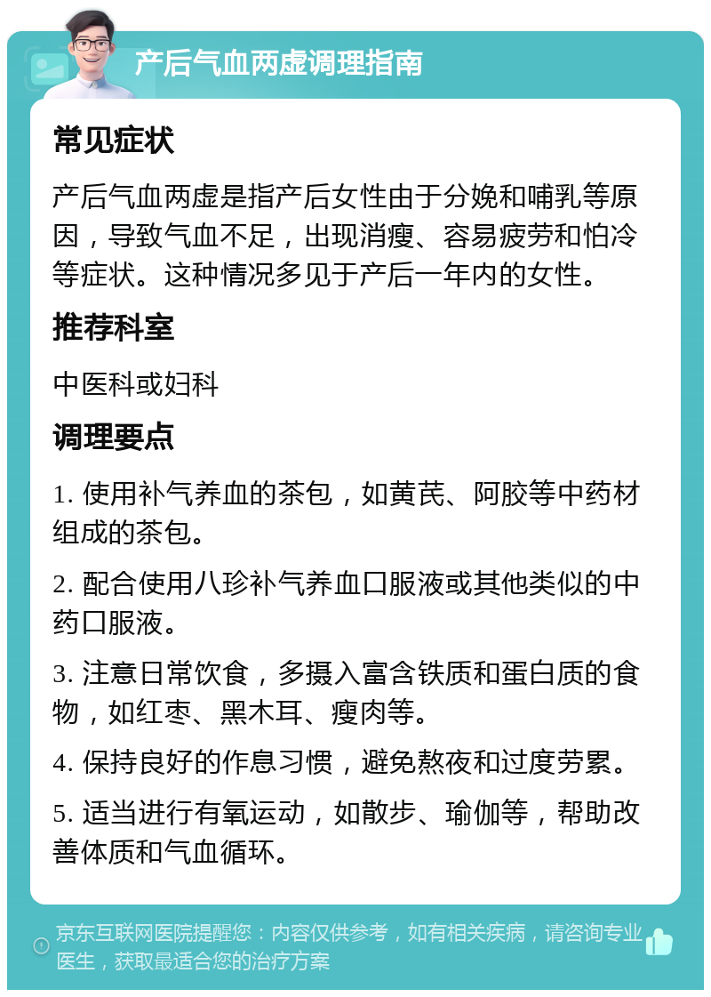 产后气血两虚调理指南 常见症状 产后气血两虚是指产后女性由于分娩和哺乳等原因，导致气血不足，出现消瘦、容易疲劳和怕冷等症状。这种情况多见于产后一年内的女性。 推荐科室 中医科或妇科 调理要点 1. 使用补气养血的茶包，如黄芪、阿胶等中药材组成的茶包。 2. 配合使用八珍补气养血口服液或其他类似的中药口服液。 3. 注意日常饮食，多摄入富含铁质和蛋白质的食物，如红枣、黑木耳、瘦肉等。 4. 保持良好的作息习惯，避免熬夜和过度劳累。 5. 适当进行有氧运动，如散步、瑜伽等，帮助改善体质和气血循环。