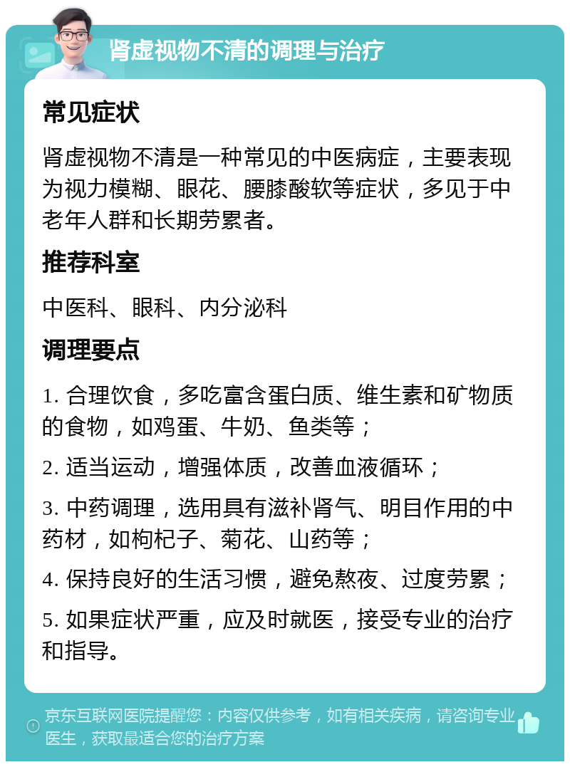 肾虚视物不清的调理与治疗 常见症状 肾虚视物不清是一种常见的中医病症，主要表现为视力模糊、眼花、腰膝酸软等症状，多见于中老年人群和长期劳累者。 推荐科室 中医科、眼科、内分泌科 调理要点 1. 合理饮食，多吃富含蛋白质、维生素和矿物质的食物，如鸡蛋、牛奶、鱼类等； 2. 适当运动，增强体质，改善血液循环； 3. 中药调理，选用具有滋补肾气、明目作用的中药材，如枸杞子、菊花、山药等； 4. 保持良好的生活习惯，避免熬夜、过度劳累； 5. 如果症状严重，应及时就医，接受专业的治疗和指导。