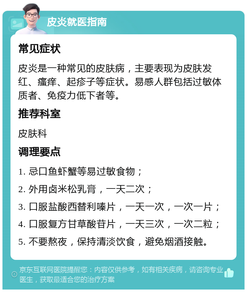 皮炎就医指南 常见症状 皮炎是一种常见的皮肤病，主要表现为皮肤发红、瘙痒、起疹子等症状。易感人群包括过敏体质者、免疫力低下者等。 推荐科室 皮肤科 调理要点 1. 忌口鱼虾蟹等易过敏食物； 2. 外用卤米松乳膏，一天二次； 3. 口服盐酸西替利嗪片，一天一次，一次一片； 4. 口服复方甘草酸苷片，一天三次，一次二粒； 5. 不要熬夜，保持清淡饮食，避免烟酒接触。