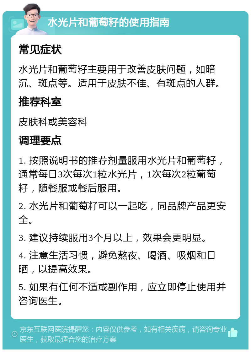 水光片和葡萄籽的使用指南 常见症状 水光片和葡萄籽主要用于改善皮肤问题，如暗沉、斑点等。适用于皮肤不佳、有斑点的人群。 推荐科室 皮肤科或美容科 调理要点 1. 按照说明书的推荐剂量服用水光片和葡萄籽，通常每日3次每次1粒水光片，1次每次2粒葡萄籽，随餐服或餐后服用。 2. 水光片和葡萄籽可以一起吃，同品牌产品更安全。 3. 建议持续服用3个月以上，效果会更明显。 4. 注意生活习惯，避免熬夜、喝酒、吸烟和日晒，以提高效果。 5. 如果有任何不适或副作用，应立即停止使用并咨询医生。