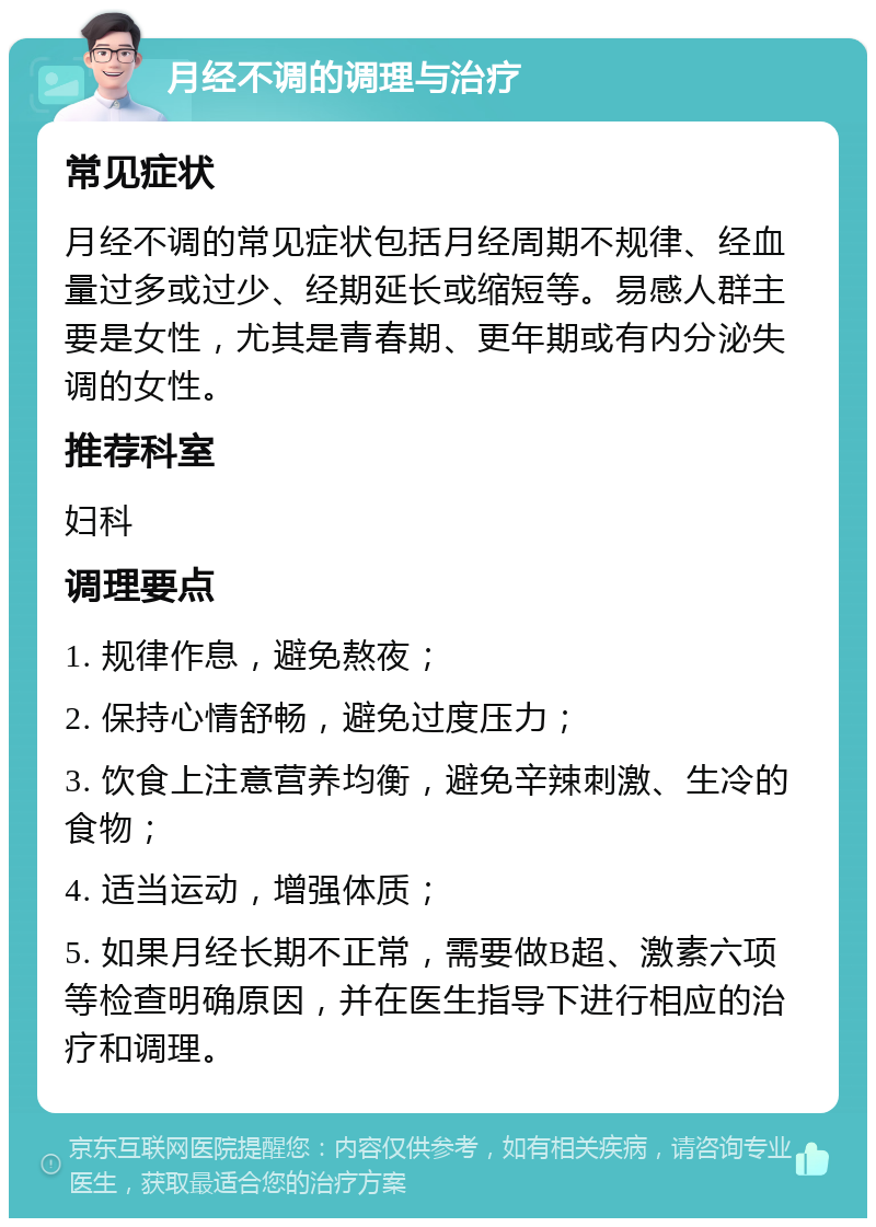 月经不调的调理与治疗 常见症状 月经不调的常见症状包括月经周期不规律、经血量过多或过少、经期延长或缩短等。易感人群主要是女性，尤其是青春期、更年期或有内分泌失调的女性。 推荐科室 妇科 调理要点 1. 规律作息，避免熬夜； 2. 保持心情舒畅，避免过度压力； 3. 饮食上注意营养均衡，避免辛辣刺激、生冷的食物； 4. 适当运动，增强体质； 5. 如果月经长期不正常，需要做B超、激素六项等检查明确原因，并在医生指导下进行相应的治疗和调理。