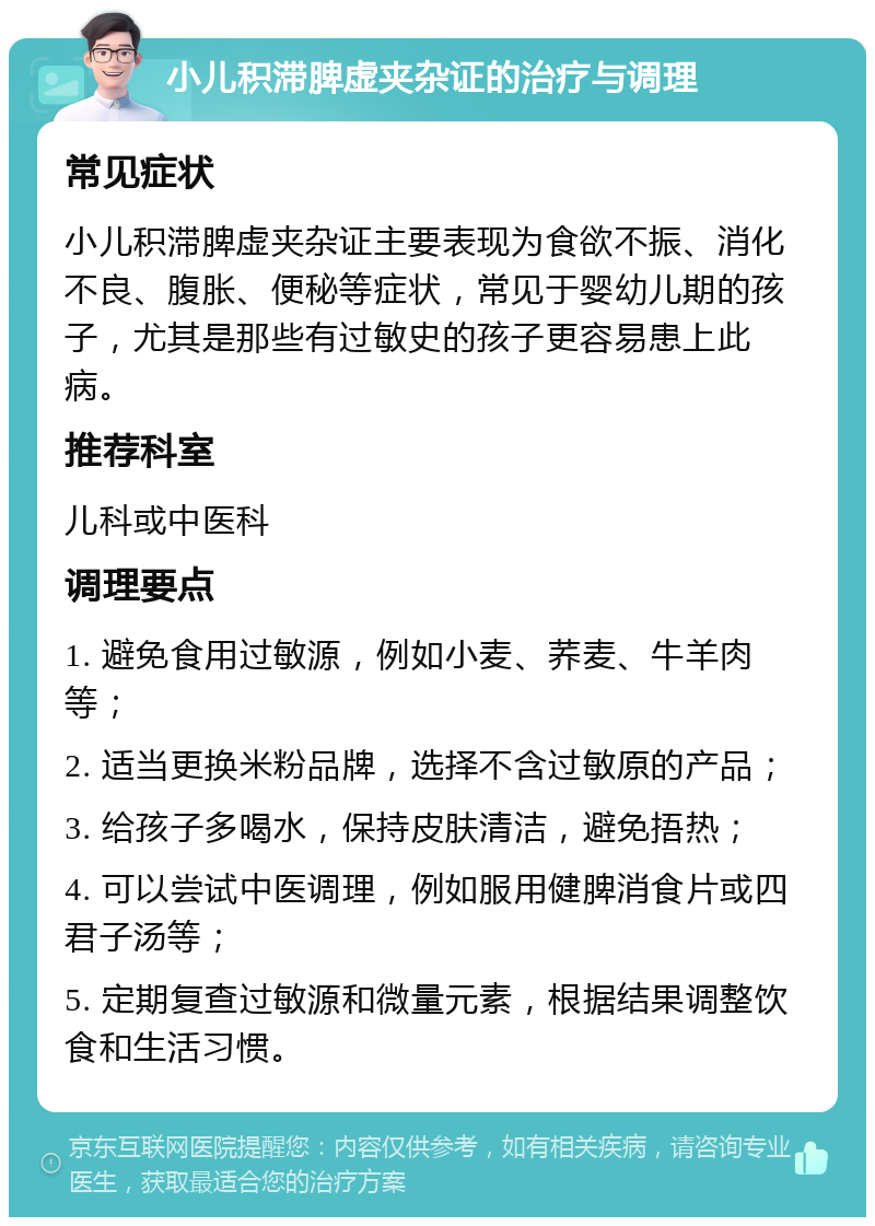 小儿积滞脾虚夹杂证的治疗与调理 常见症状 小儿积滞脾虚夹杂证主要表现为食欲不振、消化不良、腹胀、便秘等症状，常见于婴幼儿期的孩子，尤其是那些有过敏史的孩子更容易患上此病。 推荐科室 儿科或中医科 调理要点 1. 避免食用过敏源，例如小麦、荞麦、牛羊肉等； 2. 适当更换米粉品牌，选择不含过敏原的产品； 3. 给孩子多喝水，保持皮肤清洁，避免捂热； 4. 可以尝试中医调理，例如服用健脾消食片或四君子汤等； 5. 定期复查过敏源和微量元素，根据结果调整饮食和生活习惯。