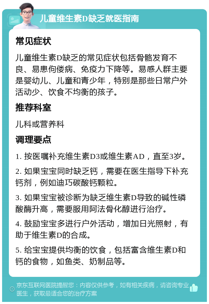 儿童维生素D缺乏就医指南 常见症状 儿童维生素D缺乏的常见症状包括骨骼发育不良、易患佝偻病、免疫力下降等。易感人群主要是婴幼儿、儿童和青少年，特别是那些日常户外活动少、饮食不均衡的孩子。 推荐科室 儿科或营养科 调理要点 1. 按医嘱补充维生素D3或维生素AD，直至3岁。 2. 如果宝宝同时缺乏钙，需要在医生指导下补充钙剂，例如迪巧碳酸钙颗粒。 3. 如果宝宝被诊断为缺乏维生素D导致的碱性磷酸酶升高，需要服用阿法骨化醇进行治疗。 4. 鼓励宝宝多进行户外活动，增加日光照射，有助于维生素D的合成。 5. 给宝宝提供均衡的饮食，包括富含维生素D和钙的食物，如鱼类、奶制品等。