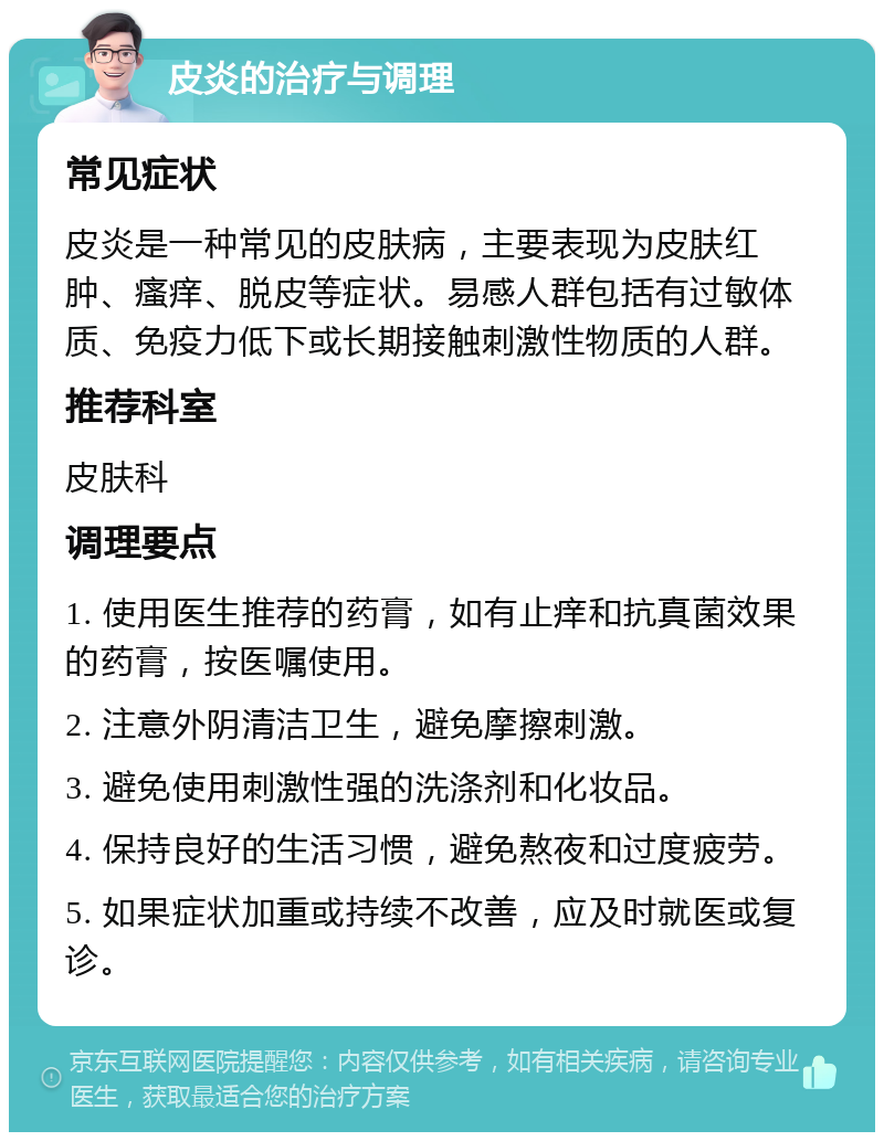 皮炎的治疗与调理 常见症状 皮炎是一种常见的皮肤病，主要表现为皮肤红肿、瘙痒、脱皮等症状。易感人群包括有过敏体质、免疫力低下或长期接触刺激性物质的人群。 推荐科室 皮肤科 调理要点 1. 使用医生推荐的药膏，如有止痒和抗真菌效果的药膏，按医嘱使用。 2. 注意外阴清洁卫生，避免摩擦刺激。 3. 避免使用刺激性强的洗涤剂和化妆品。 4. 保持良好的生活习惯，避免熬夜和过度疲劳。 5. 如果症状加重或持续不改善，应及时就医或复诊。