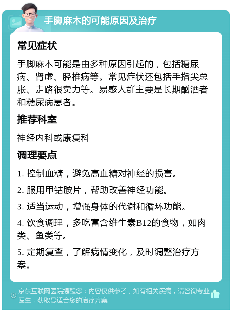 手脚麻木的可能原因及治疗 常见症状 手脚麻木可能是由多种原因引起的，包括糖尿病、肾虚、胫椎病等。常见症状还包括手指尖总胀、走路很卖力等。易感人群主要是长期酗酒者和糖尿病患者。 推荐科室 神经内科或康复科 调理要点 1. 控制血糖，避免高血糖对神经的损害。 2. 服用甲钴胺片，帮助改善神经功能。 3. 适当运动，增强身体的代谢和循环功能。 4. 饮食调理，多吃富含维生素B12的食物，如肉类、鱼类等。 5. 定期复查，了解病情变化，及时调整治疗方案。