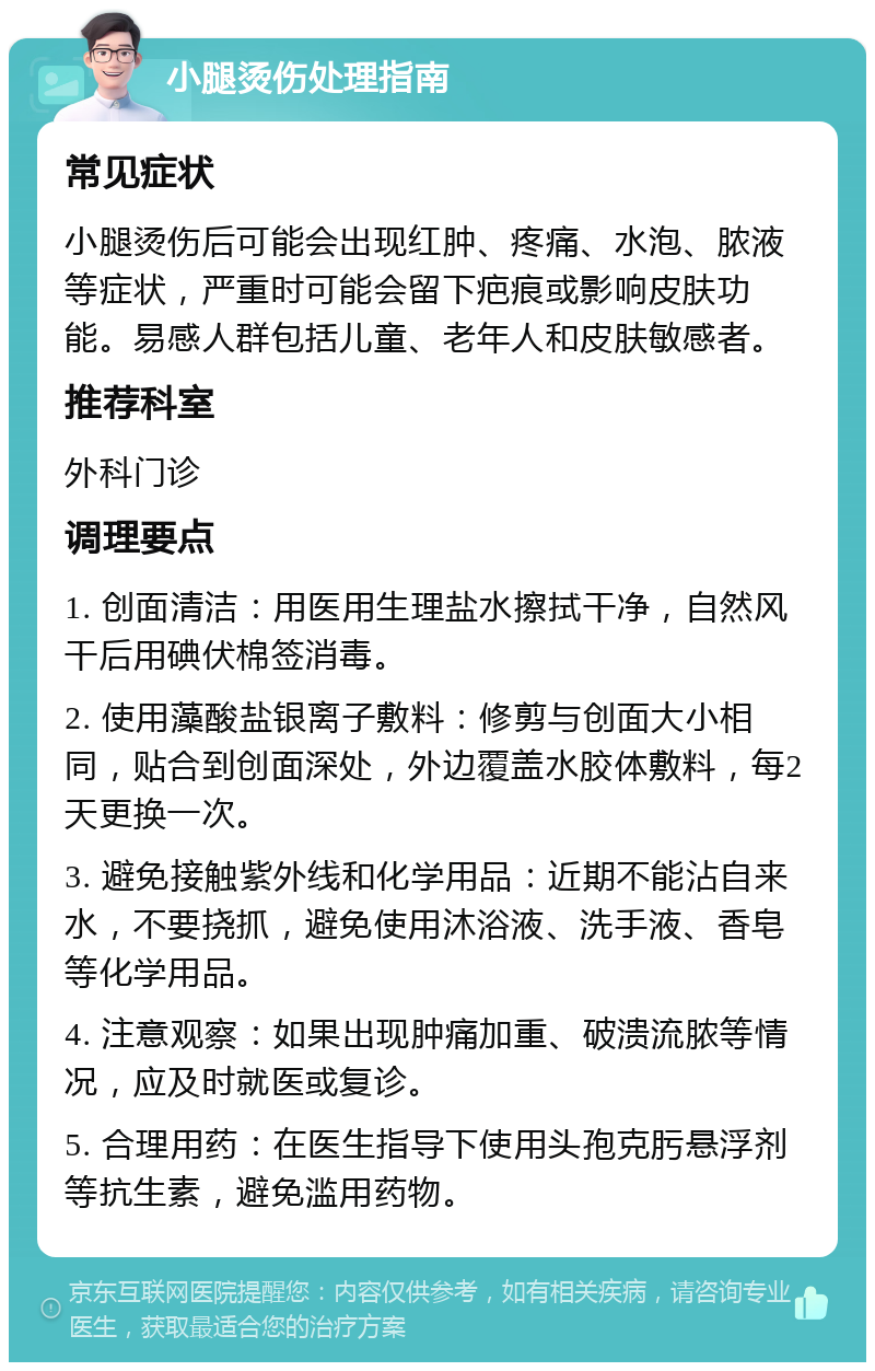 小腿烫伤处理指南 常见症状 小腿烫伤后可能会出现红肿、疼痛、水泡、脓液等症状，严重时可能会留下疤痕或影响皮肤功能。易感人群包括儿童、老年人和皮肤敏感者。 推荐科室 外科门诊 调理要点 1. 创面清洁：用医用生理盐水擦拭干净，自然风干后用碘伏棉签消毒。 2. 使用藻酸盐银离子敷料：修剪与创面大小相同，贴合到创面深处，外边覆盖水胶体敷料，每2天更换一次。 3. 避免接触紫外线和化学用品：近期不能沾自来水，不要挠抓，避免使用沐浴液、洗手液、香皂等化学用品。 4. 注意观察：如果出现肿痛加重、破溃流脓等情况，应及时就医或复诊。 5. 合理用药：在医生指导下使用头孢克肟悬浮剂等抗生素，避免滥用药物。