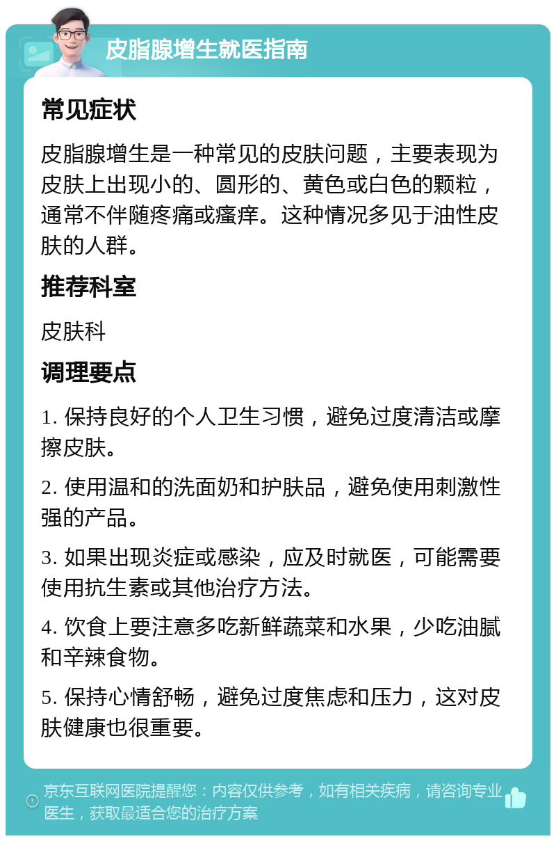 皮脂腺增生就医指南 常见症状 皮脂腺增生是一种常见的皮肤问题，主要表现为皮肤上出现小的、圆形的、黄色或白色的颗粒，通常不伴随疼痛或瘙痒。这种情况多见于油性皮肤的人群。 推荐科室 皮肤科 调理要点 1. 保持良好的个人卫生习惯，避免过度清洁或摩擦皮肤。 2. 使用温和的洗面奶和护肤品，避免使用刺激性强的产品。 3. 如果出现炎症或感染，应及时就医，可能需要使用抗生素或其他治疗方法。 4. 饮食上要注意多吃新鲜蔬菜和水果，少吃油腻和辛辣食物。 5. 保持心情舒畅，避免过度焦虑和压力，这对皮肤健康也很重要。