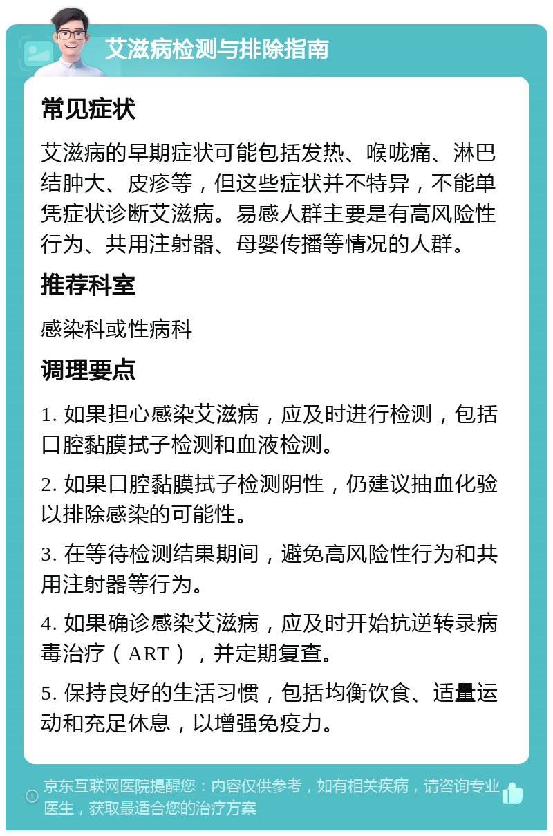 艾滋病检测与排除指南 常见症状 艾滋病的早期症状可能包括发热、喉咙痛、淋巴结肿大、皮疹等，但这些症状并不特异，不能单凭症状诊断艾滋病。易感人群主要是有高风险性行为、共用注射器、母婴传播等情况的人群。 推荐科室 感染科或性病科 调理要点 1. 如果担心感染艾滋病，应及时进行检测，包括口腔黏膜拭子检测和血液检测。 2. 如果口腔黏膜拭子检测阴性，仍建议抽血化验以排除感染的可能性。 3. 在等待检测结果期间，避免高风险性行为和共用注射器等行为。 4. 如果确诊感染艾滋病，应及时开始抗逆转录病毒治疗（ART），并定期复查。 5. 保持良好的生活习惯，包括均衡饮食、适量运动和充足休息，以增强免疫力。