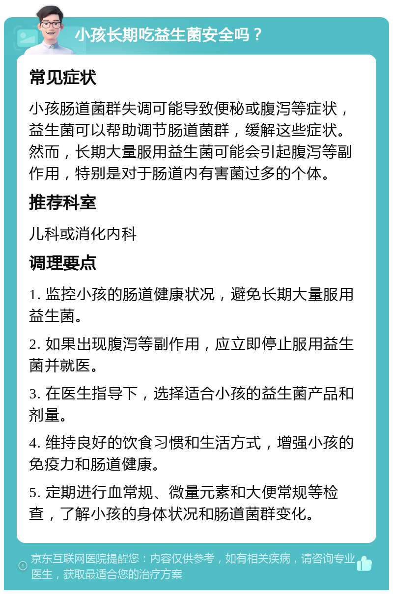 小孩长期吃益生菌安全吗？ 常见症状 小孩肠道菌群失调可能导致便秘或腹泻等症状，益生菌可以帮助调节肠道菌群，缓解这些症状。然而，长期大量服用益生菌可能会引起腹泻等副作用，特别是对于肠道内有害菌过多的个体。 推荐科室 儿科或消化内科 调理要点 1. 监控小孩的肠道健康状况，避免长期大量服用益生菌。 2. 如果出现腹泻等副作用，应立即停止服用益生菌并就医。 3. 在医生指导下，选择适合小孩的益生菌产品和剂量。 4. 维持良好的饮食习惯和生活方式，增强小孩的免疫力和肠道健康。 5. 定期进行血常规、微量元素和大便常规等检查，了解小孩的身体状况和肠道菌群变化。