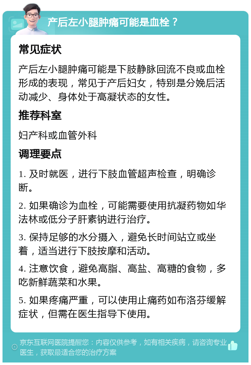 产后左小腿肿痛可能是血栓？ 常见症状 产后左小腿肿痛可能是下肢静脉回流不良或血栓形成的表现，常见于产后妇女，特别是分娩后活动减少、身体处于高凝状态的女性。 推荐科室 妇产科或血管外科 调理要点 1. 及时就医，进行下肢血管超声检查，明确诊断。 2. 如果确诊为血栓，可能需要使用抗凝药物如华法林或低分子肝素钠进行治疗。 3. 保持足够的水分摄入，避免长时间站立或坐着，适当进行下肢按摩和活动。 4. 注意饮食，避免高脂、高盐、高糖的食物，多吃新鲜蔬菜和水果。 5. 如果疼痛严重，可以使用止痛药如布洛芬缓解症状，但需在医生指导下使用。