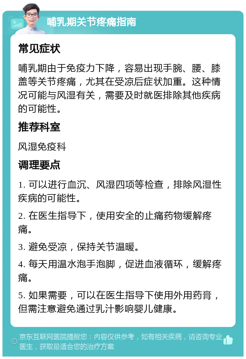 哺乳期关节疼痛指南 常见症状 哺乳期由于免疫力下降，容易出现手腕、腰、膝盖等关节疼痛，尤其在受凉后症状加重。这种情况可能与风湿有关，需要及时就医排除其他疾病的可能性。 推荐科室 风湿免疫科 调理要点 1. 可以进行血沉、风湿四项等检查，排除风湿性疾病的可能性。 2. 在医生指导下，使用安全的止痛药物缓解疼痛。 3. 避免受凉，保持关节温暖。 4. 每天用温水泡手泡脚，促进血液循环，缓解疼痛。 5. 如果需要，可以在医生指导下使用外用药膏，但需注意避免通过乳汁影响婴儿健康。