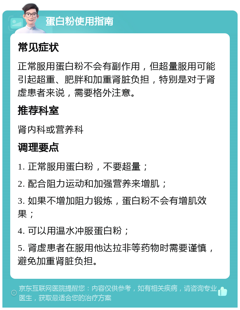 蛋白粉使用指南 常见症状 正常服用蛋白粉不会有副作用，但超量服用可能引起超重、肥胖和加重肾脏负担，特别是对于肾虚患者来说，需要格外注意。 推荐科室 肾内科或营养科 调理要点 1. 正常服用蛋白粉，不要超量； 2. 配合阻力运动和加强营养来增肌； 3. 如果不增加阻力锻炼，蛋白粉不会有增肌效果； 4. 可以用温水冲服蛋白粉； 5. 肾虚患者在服用他达拉非等药物时需要谨慎，避免加重肾脏负担。