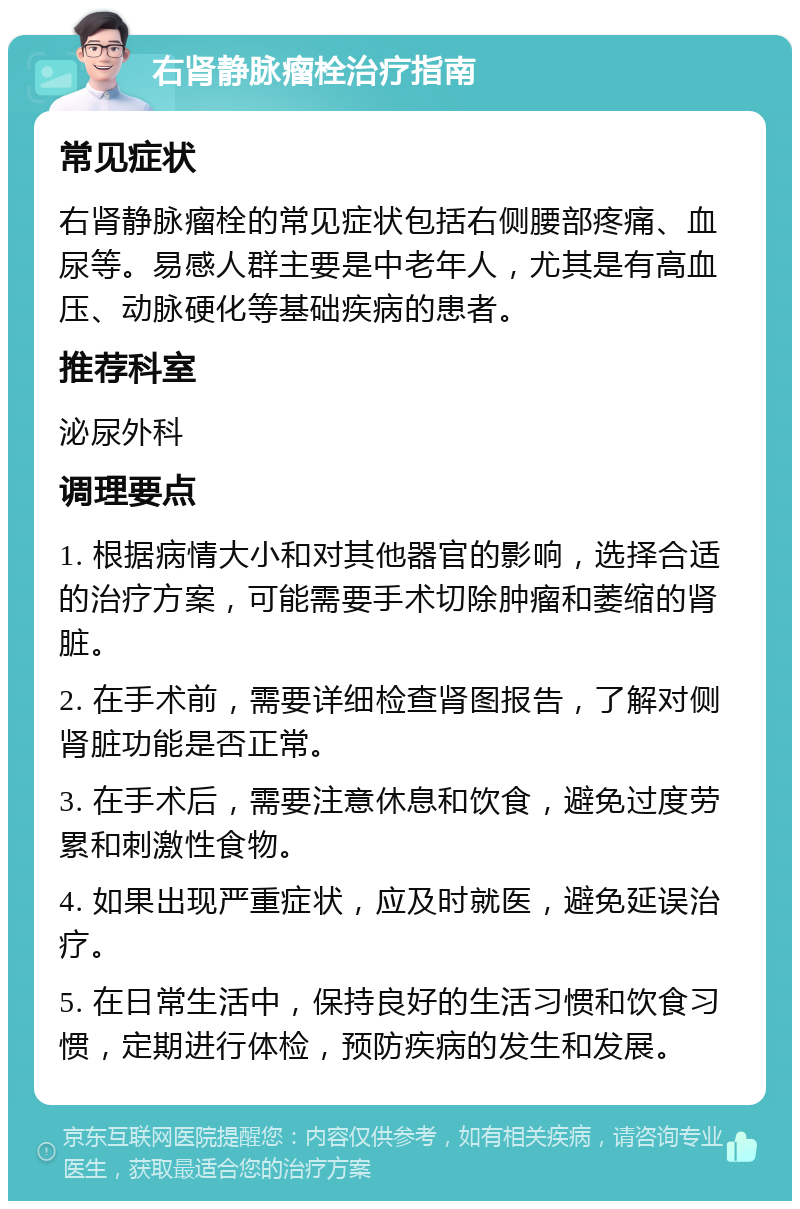 右肾静脉瘤栓治疗指南 常见症状 右肾静脉瘤栓的常见症状包括右侧腰部疼痛、血尿等。易感人群主要是中老年人，尤其是有高血压、动脉硬化等基础疾病的患者。 推荐科室 泌尿外科 调理要点 1. 根据病情大小和对其他器官的影响，选择合适的治疗方案，可能需要手术切除肿瘤和萎缩的肾脏。 2. 在手术前，需要详细检查肾图报告，了解对侧肾脏功能是否正常。 3. 在手术后，需要注意休息和饮食，避免过度劳累和刺激性食物。 4. 如果出现严重症状，应及时就医，避免延误治疗。 5. 在日常生活中，保持良好的生活习惯和饮食习惯，定期进行体检，预防疾病的发生和发展。