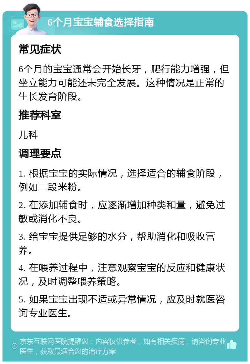 6个月宝宝辅食选择指南 常见症状 6个月的宝宝通常会开始长牙，爬行能力增强，但坐立能力可能还未完全发展。这种情况是正常的生长发育阶段。 推荐科室 儿科 调理要点 1. 根据宝宝的实际情况，选择适合的辅食阶段，例如二段米粉。 2. 在添加辅食时，应逐渐增加种类和量，避免过敏或消化不良。 3. 给宝宝提供足够的水分，帮助消化和吸收营养。 4. 在喂养过程中，注意观察宝宝的反应和健康状况，及时调整喂养策略。 5. 如果宝宝出现不适或异常情况，应及时就医咨询专业医生。