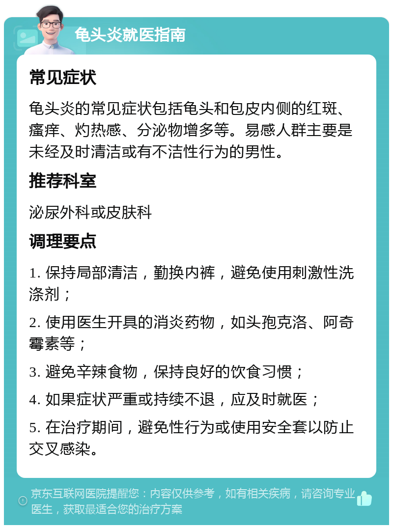 龟头炎就医指南 常见症状 龟头炎的常见症状包括龟头和包皮内侧的红斑、瘙痒、灼热感、分泌物增多等。易感人群主要是未经及时清洁或有不洁性行为的男性。 推荐科室 泌尿外科或皮肤科 调理要点 1. 保持局部清洁，勤换内裤，避免使用刺激性洗涤剂； 2. 使用医生开具的消炎药物，如头孢克洛、阿奇霉素等； 3. 避免辛辣食物，保持良好的饮食习惯； 4. 如果症状严重或持续不退，应及时就医； 5. 在治疗期间，避免性行为或使用安全套以防止交叉感染。