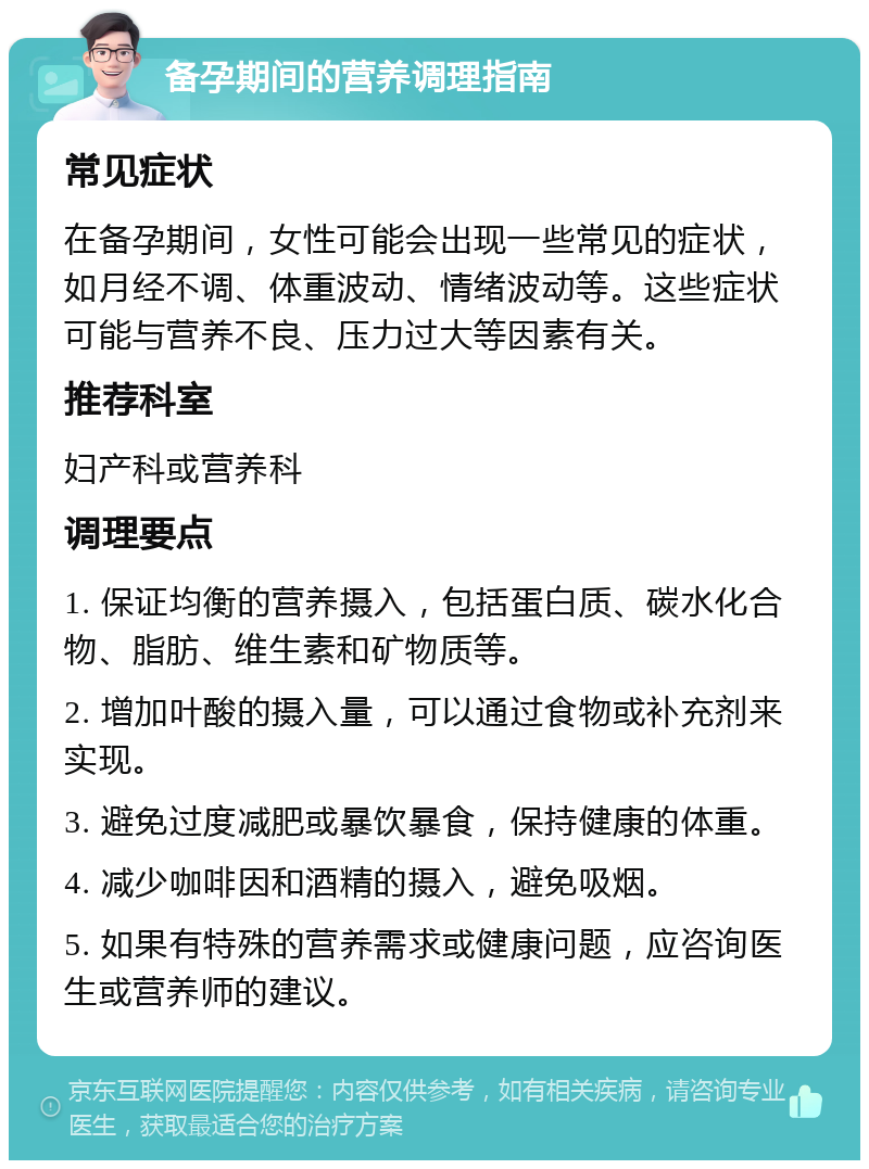 备孕期间的营养调理指南 常见症状 在备孕期间，女性可能会出现一些常见的症状，如月经不调、体重波动、情绪波动等。这些症状可能与营养不良、压力过大等因素有关。 推荐科室 妇产科或营养科 调理要点 1. 保证均衡的营养摄入，包括蛋白质、碳水化合物、脂肪、维生素和矿物质等。 2. 增加叶酸的摄入量，可以通过食物或补充剂来实现。 3. 避免过度减肥或暴饮暴食，保持健康的体重。 4. 减少咖啡因和酒精的摄入，避免吸烟。 5. 如果有特殊的营养需求或健康问题，应咨询医生或营养师的建议。