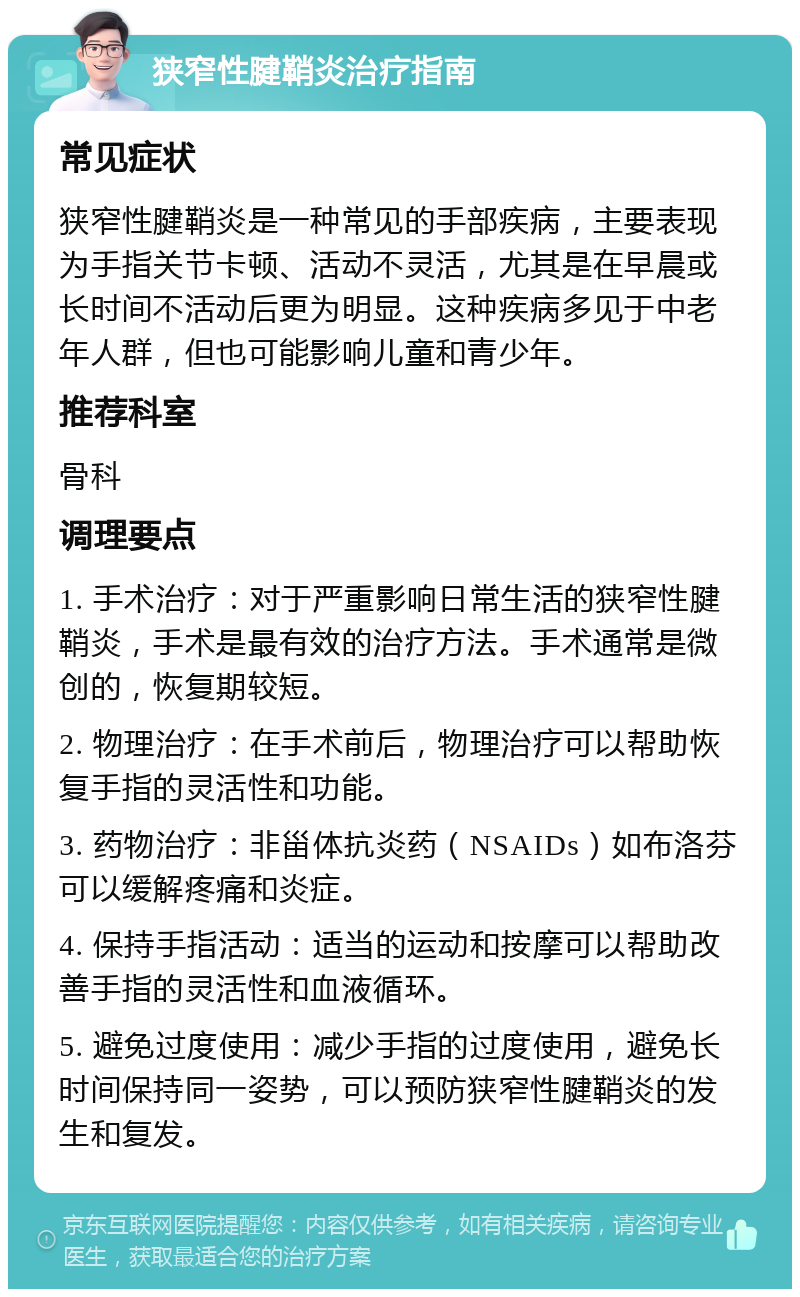 狭窄性腱鞘炎治疗指南 常见症状 狭窄性腱鞘炎是一种常见的手部疾病，主要表现为手指关节卡顿、活动不灵活，尤其是在早晨或长时间不活动后更为明显。这种疾病多见于中老年人群，但也可能影响儿童和青少年。 推荐科室 骨科 调理要点 1. 手术治疗：对于严重影响日常生活的狭窄性腱鞘炎，手术是最有效的治疗方法。手术通常是微创的，恢复期较短。 2. 物理治疗：在手术前后，物理治疗可以帮助恢复手指的灵活性和功能。 3. 药物治疗：非甾体抗炎药（NSAIDs）如布洛芬可以缓解疼痛和炎症。 4. 保持手指活动：适当的运动和按摩可以帮助改善手指的灵活性和血液循环。 5. 避免过度使用：减少手指的过度使用，避免长时间保持同一姿势，可以预防狭窄性腱鞘炎的发生和复发。