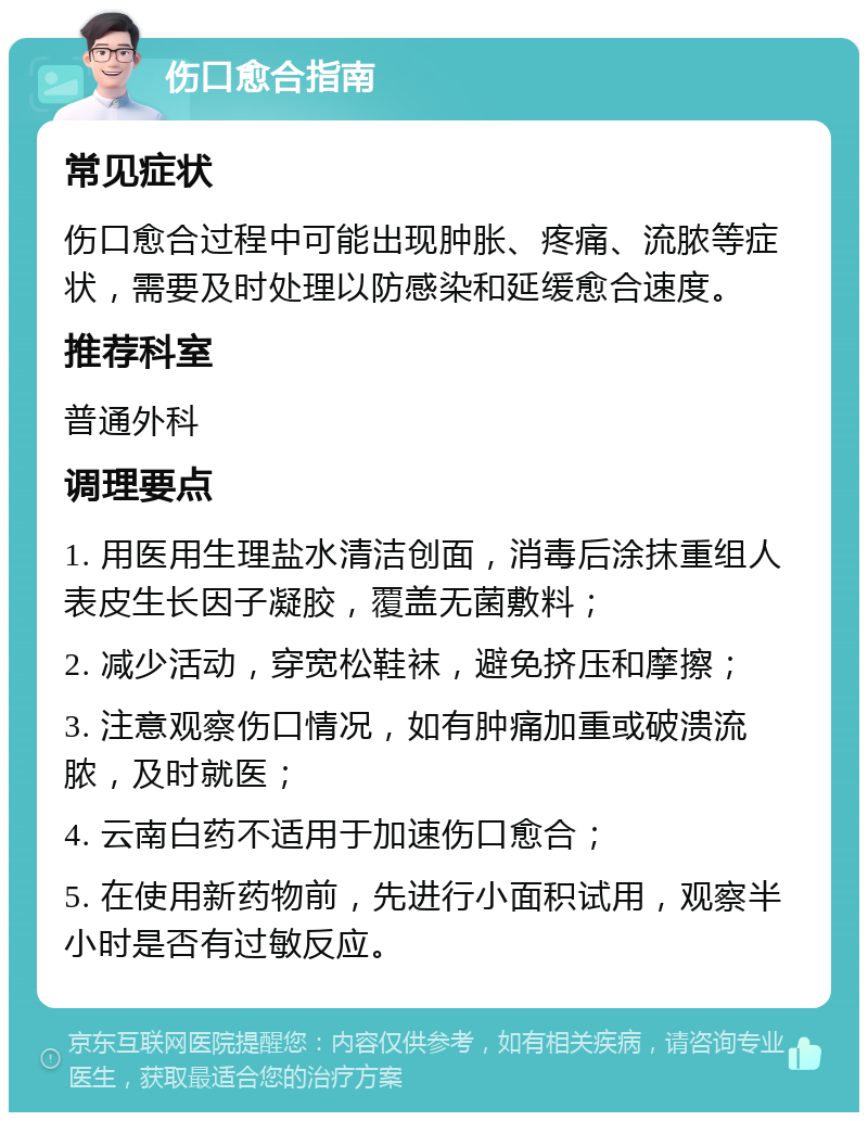 伤口愈合指南 常见症状 伤口愈合过程中可能出现肿胀、疼痛、流脓等症状，需要及时处理以防感染和延缓愈合速度。 推荐科室 普通外科 调理要点 1. 用医用生理盐水清洁创面，消毒后涂抹重组人表皮生长因子凝胶，覆盖无菌敷料； 2. 减少活动，穿宽松鞋袜，避免挤压和摩擦； 3. 注意观察伤口情况，如有肿痛加重或破溃流脓，及时就医； 4. 云南白药不适用于加速伤口愈合； 5. 在使用新药物前，先进行小面积试用，观察半小时是否有过敏反应。