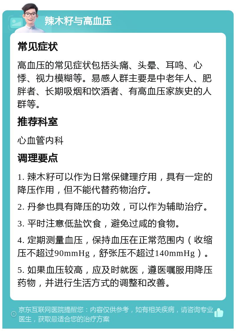 辣木籽与高血压 常见症状 高血压的常见症状包括头痛、头晕、耳鸣、心悸、视力模糊等。易感人群主要是中老年人、肥胖者、长期吸烟和饮酒者、有高血压家族史的人群等。 推荐科室 心血管内科 调理要点 1. 辣木籽可以作为日常保健理疗用，具有一定的降压作用，但不能代替药物治疗。 2. 丹参也具有降压的功效，可以作为辅助治疗。 3. 平时注意低盐饮食，避免过咸的食物。 4. 定期测量血压，保持血压在正常范围内（收缩压不超过90mmHg，舒张压不超过140mmHg）。 5. 如果血压较高，应及时就医，遵医嘱服用降压药物，并进行生活方式的调整和改善。