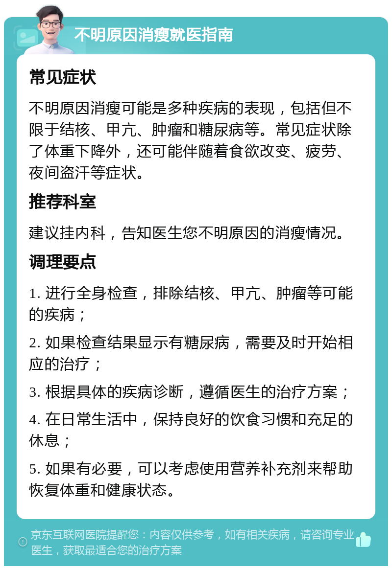 不明原因消瘦就医指南 常见症状 不明原因消瘦可能是多种疾病的表现，包括但不限于结核、甲亢、肿瘤和糖尿病等。常见症状除了体重下降外，还可能伴随着食欲改变、疲劳、夜间盗汗等症状。 推荐科室 建议挂内科，告知医生您不明原因的消瘦情况。 调理要点 1. 进行全身检查，排除结核、甲亢、肿瘤等可能的疾病； 2. 如果检查结果显示有糖尿病，需要及时开始相应的治疗； 3. 根据具体的疾病诊断，遵循医生的治疗方案； 4. 在日常生活中，保持良好的饮食习惯和充足的休息； 5. 如果有必要，可以考虑使用营养补充剂来帮助恢复体重和健康状态。