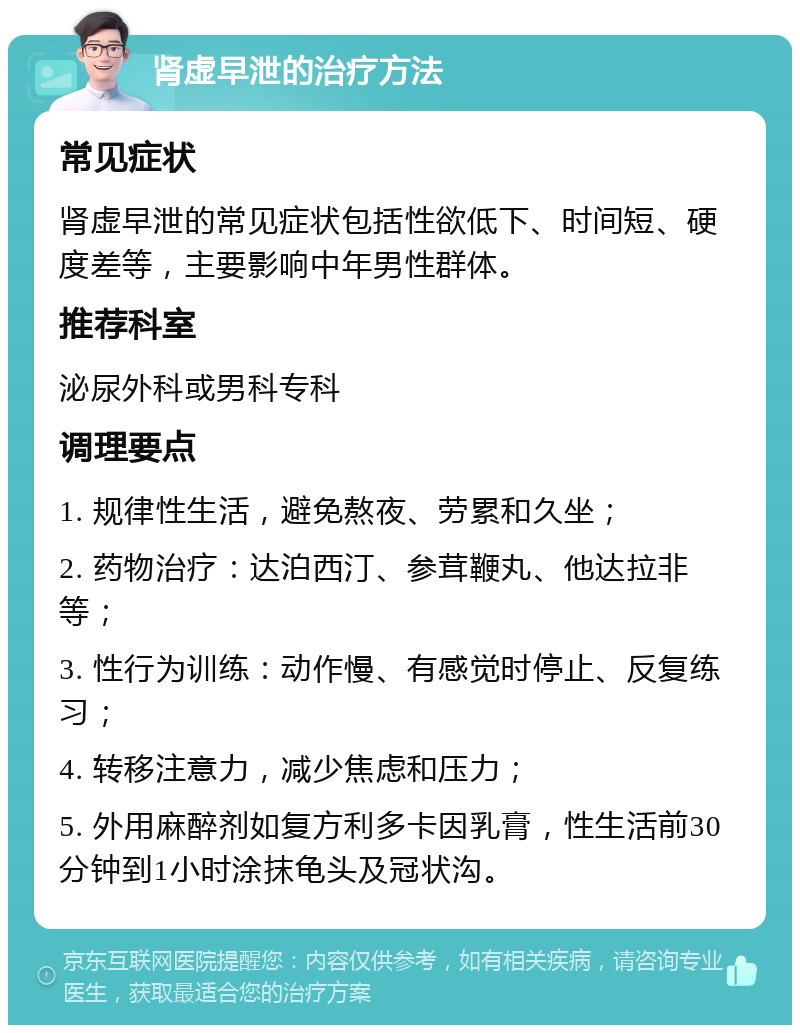 肾虚早泄的治疗方法 常见症状 肾虚早泄的常见症状包括性欲低下、时间短、硬度差等，主要影响中年男性群体。 推荐科室 泌尿外科或男科专科 调理要点 1. 规律性生活，避免熬夜、劳累和久坐； 2. 药物治疗：达泊西汀、参茸鞭丸、他达拉非等； 3. 性行为训练：动作慢、有感觉时停止、反复练习； 4. 转移注意力，减少焦虑和压力； 5. 外用麻醉剂如复方利多卡因乳膏，性生活前30分钟到1小时涂抹龟头及冠状沟。