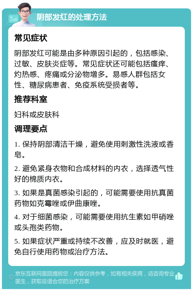 阴部发红的处理方法 常见症状 阴部发红可能是由多种原因引起的，包括感染、过敏、皮肤炎症等。常见症状还可能包括瘙痒、灼热感、疼痛或分泌物增多。易感人群包括女性、糖尿病患者、免疫系统受损者等。 推荐科室 妇科或皮肤科 调理要点 1. 保持阴部清洁干燥，避免使用刺激性洗液或香皂。 2. 避免紧身衣物和合成材料的内衣，选择透气性好的棉质内衣。 3. 如果是真菌感染引起的，可能需要使用抗真菌药物如克霉唑或伊曲康唑。 4. 对于细菌感染，可能需要使用抗生素如甲硝唑或头孢类药物。 5. 如果症状严重或持续不改善，应及时就医，避免自行使用药物或治疗方法。