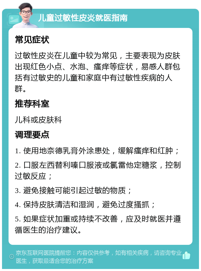 儿童过敏性皮炎就医指南 常见症状 过敏性皮炎在儿童中较为常见，主要表现为皮肤出现红色小点、水泡、瘙痒等症状，易感人群包括有过敏史的儿童和家庭中有过敏性疾病的人群。 推荐科室 儿科或皮肤科 调理要点 1. 使用地奈德乳膏外涂患处，缓解瘙痒和红肿； 2. 口服左西替利嗪口服液或氯雷他定糖浆，控制过敏反应； 3. 避免接触可能引起过敏的物质； 4. 保持皮肤清洁和湿润，避免过度搔抓； 5. 如果症状加重或持续不改善，应及时就医并遵循医生的治疗建议。