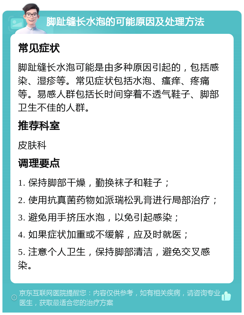 脚趾缝长水泡的可能原因及处理方法 常见症状 脚趾缝长水泡可能是由多种原因引起的，包括感染、湿疹等。常见症状包括水泡、瘙痒、疼痛等。易感人群包括长时间穿着不透气鞋子、脚部卫生不佳的人群。 推荐科室 皮肤科 调理要点 1. 保持脚部干燥，勤换袜子和鞋子； 2. 使用抗真菌药物如派瑞松乳膏进行局部治疗； 3. 避免用手挤压水泡，以免引起感染； 4. 如果症状加重或不缓解，应及时就医； 5. 注意个人卫生，保持脚部清洁，避免交叉感染。