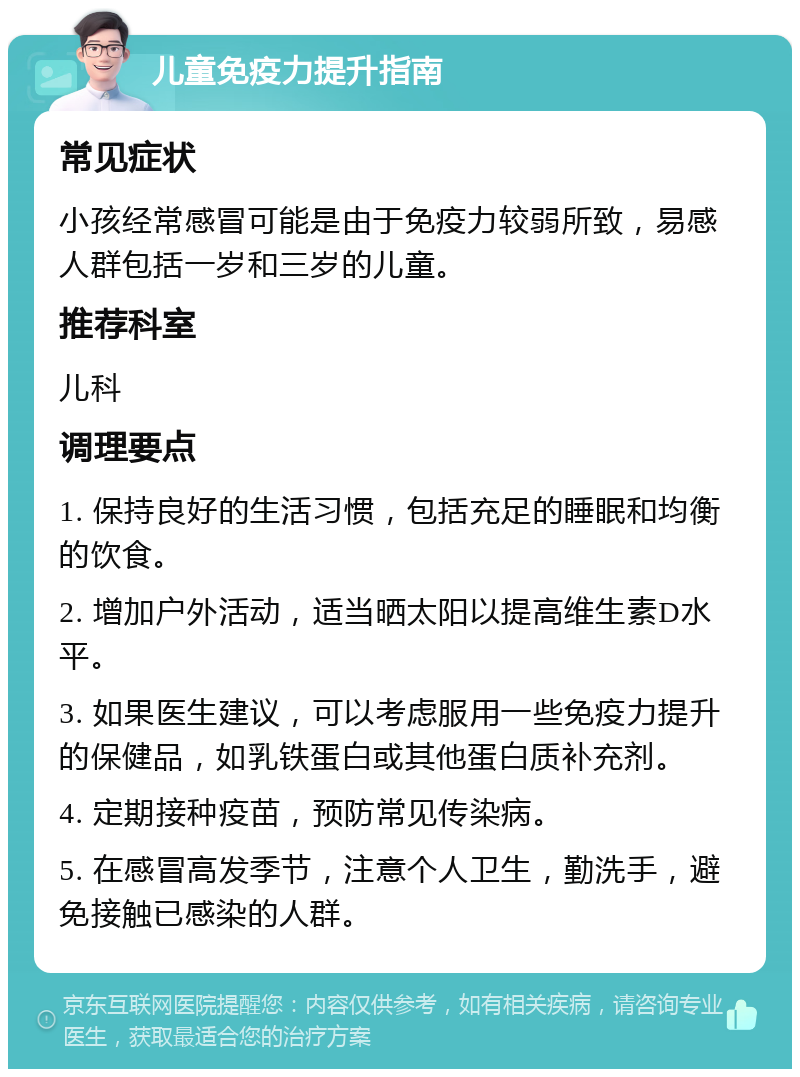 儿童免疫力提升指南 常见症状 小孩经常感冒可能是由于免疫力较弱所致，易感人群包括一岁和三岁的儿童。 推荐科室 儿科 调理要点 1. 保持良好的生活习惯，包括充足的睡眠和均衡的饮食。 2. 增加户外活动，适当晒太阳以提高维生素D水平。 3. 如果医生建议，可以考虑服用一些免疫力提升的保健品，如乳铁蛋白或其他蛋白质补充剂。 4. 定期接种疫苗，预防常见传染病。 5. 在感冒高发季节，注意个人卫生，勤洗手，避免接触已感染的人群。