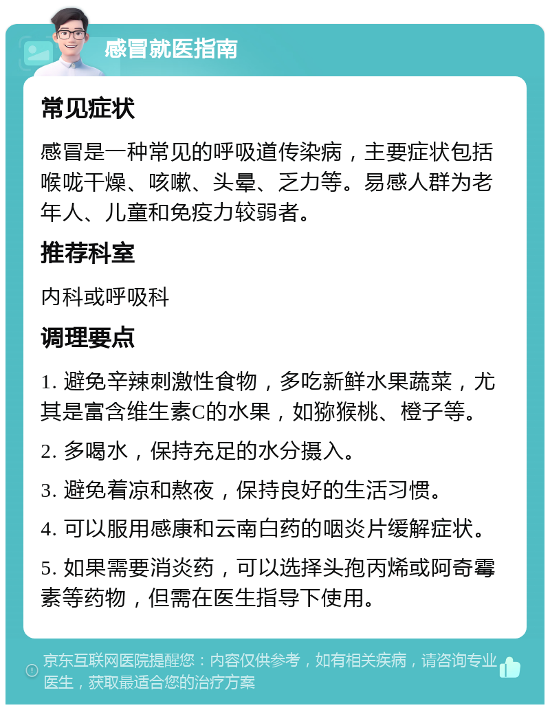 感冒就医指南 常见症状 感冒是一种常见的呼吸道传染病，主要症状包括喉咙干燥、咳嗽、头晕、乏力等。易感人群为老年人、儿童和免疫力较弱者。 推荐科室 内科或呼吸科 调理要点 1. 避免辛辣刺激性食物，多吃新鲜水果蔬菜，尤其是富含维生素C的水果，如猕猴桃、橙子等。 2. 多喝水，保持充足的水分摄入。 3. 避免着凉和熬夜，保持良好的生活习惯。 4. 可以服用感康和云南白药的咽炎片缓解症状。 5. 如果需要消炎药，可以选择头孢丙烯或阿奇霉素等药物，但需在医生指导下使用。