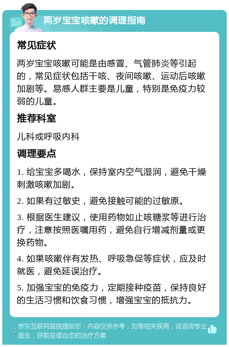 两岁宝宝咳嗽的调理指南 常见症状 两岁宝宝咳嗽可能是由感冒、气管肺炎等引起的，常见症状包括干咳、夜间咳嗽、运动后咳嗽加剧等。易感人群主要是儿童，特别是免疫力较弱的儿童。 推荐科室 儿科或呼吸内科 调理要点 1. 给宝宝多喝水，保持室内空气湿润，避免干燥刺激咳嗽加剧。 2. 如果有过敏史，避免接触可能的过敏原。 3. 根据医生建议，使用药物如止咳糖浆等进行治疗，注意按照医嘱用药，避免自行增减剂量或更换药物。 4. 如果咳嗽伴有发热、呼吸急促等症状，应及时就医，避免延误治疗。 5. 加强宝宝的免疫力，定期接种疫苗，保持良好的生活习惯和饮食习惯，增强宝宝的抵抗力。