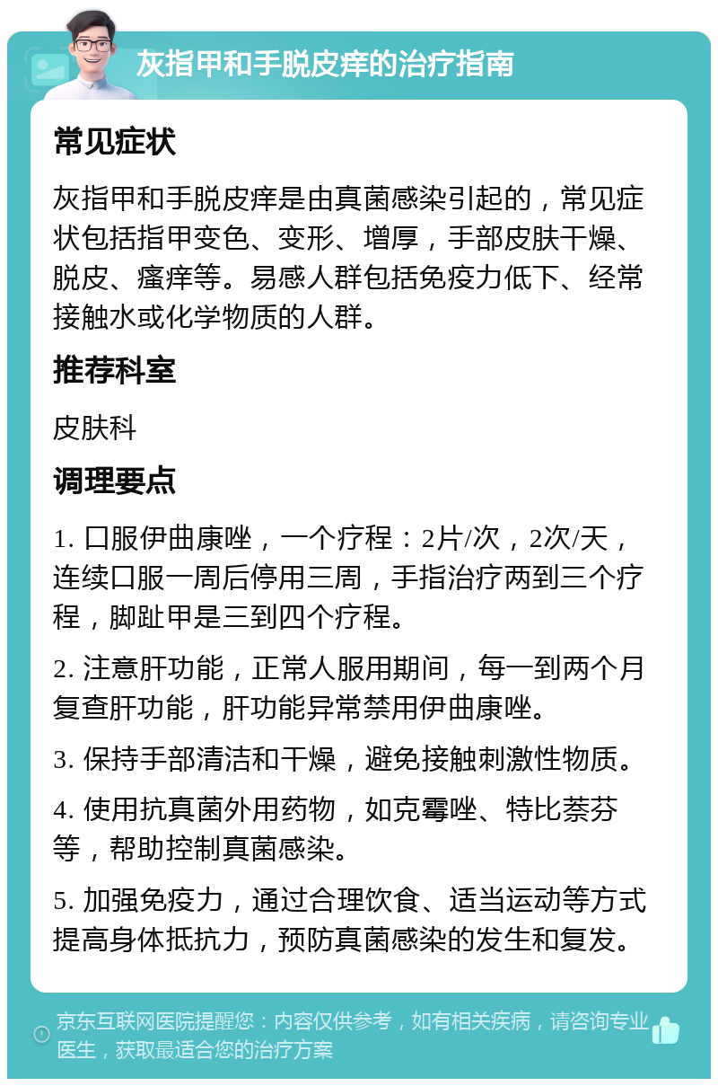 灰指甲和手脱皮痒的治疗指南 常见症状 灰指甲和手脱皮痒是由真菌感染引起的，常见症状包括指甲变色、变形、增厚，手部皮肤干燥、脱皮、瘙痒等。易感人群包括免疫力低下、经常接触水或化学物质的人群。 推荐科室 皮肤科 调理要点 1. 口服伊曲康唑，一个疗程：2片/次，2次/天，连续口服一周后停用三周，手指治疗两到三个疗程，脚趾甲是三到四个疗程。 2. 注意肝功能，正常人服用期间，每一到两个月复查肝功能，肝功能异常禁用伊曲康唑。 3. 保持手部清洁和干燥，避免接触刺激性物质。 4. 使用抗真菌外用药物，如克霉唑、特比萘芬等，帮助控制真菌感染。 5. 加强免疫力，通过合理饮食、适当运动等方式提高身体抵抗力，预防真菌感染的发生和复发。