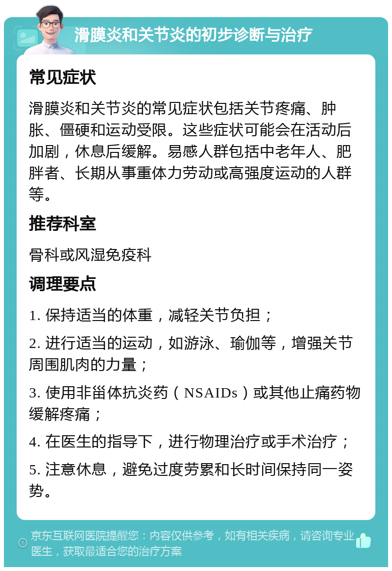 滑膜炎和关节炎的初步诊断与治疗 常见症状 滑膜炎和关节炎的常见症状包括关节疼痛、肿胀、僵硬和运动受限。这些症状可能会在活动后加剧，休息后缓解。易感人群包括中老年人、肥胖者、长期从事重体力劳动或高强度运动的人群等。 推荐科室 骨科或风湿免疫科 调理要点 1. 保持适当的体重，减轻关节负担； 2. 进行适当的运动，如游泳、瑜伽等，增强关节周围肌肉的力量； 3. 使用非甾体抗炎药（NSAIDs）或其他止痛药物缓解疼痛； 4. 在医生的指导下，进行物理治疗或手术治疗； 5. 注意休息，避免过度劳累和长时间保持同一姿势。