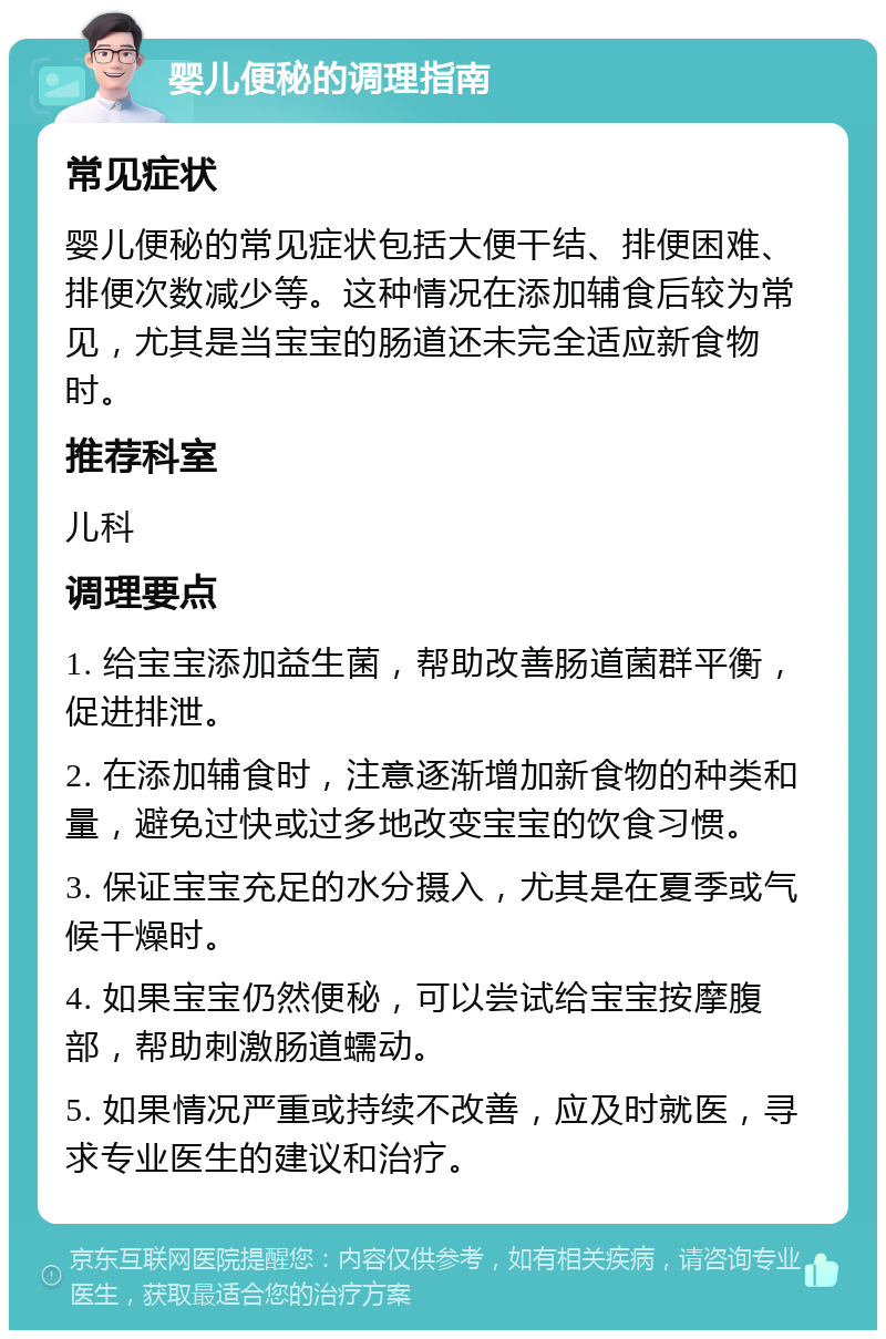 婴儿便秘的调理指南 常见症状 婴儿便秘的常见症状包括大便干结、排便困难、排便次数减少等。这种情况在添加辅食后较为常见，尤其是当宝宝的肠道还未完全适应新食物时。 推荐科室 儿科 调理要点 1. 给宝宝添加益生菌，帮助改善肠道菌群平衡，促进排泄。 2. 在添加辅食时，注意逐渐增加新食物的种类和量，避免过快或过多地改变宝宝的饮食习惯。 3. 保证宝宝充足的水分摄入，尤其是在夏季或气候干燥时。 4. 如果宝宝仍然便秘，可以尝试给宝宝按摩腹部，帮助刺激肠道蠕动。 5. 如果情况严重或持续不改善，应及时就医，寻求专业医生的建议和治疗。