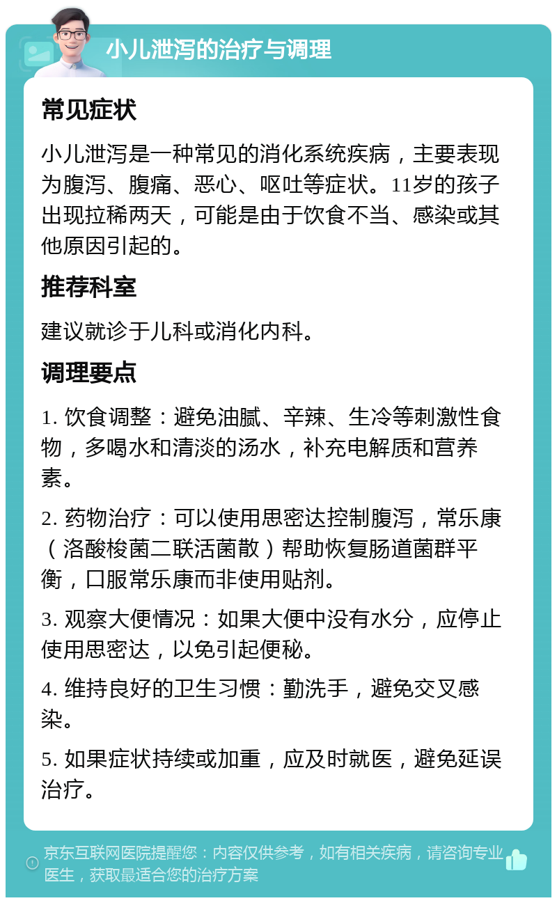 小儿泄泻的治疗与调理 常见症状 小儿泄泻是一种常见的消化系统疾病，主要表现为腹泻、腹痛、恶心、呕吐等症状。11岁的孩子出现拉稀两天，可能是由于饮食不当、感染或其他原因引起的。 推荐科室 建议就诊于儿科或消化内科。 调理要点 1. 饮食调整：避免油腻、辛辣、生冷等刺激性食物，多喝水和清淡的汤水，补充电解质和营养素。 2. 药物治疗：可以使用思密达控制腹泻，常乐康（洛酸梭菌二联活菌散）帮助恢复肠道菌群平衡，口服常乐康而非使用贴剂。 3. 观察大便情况：如果大便中没有水分，应停止使用思密达，以免引起便秘。 4. 维持良好的卫生习惯：勤洗手，避免交叉感染。 5. 如果症状持续或加重，应及时就医，避免延误治疗。