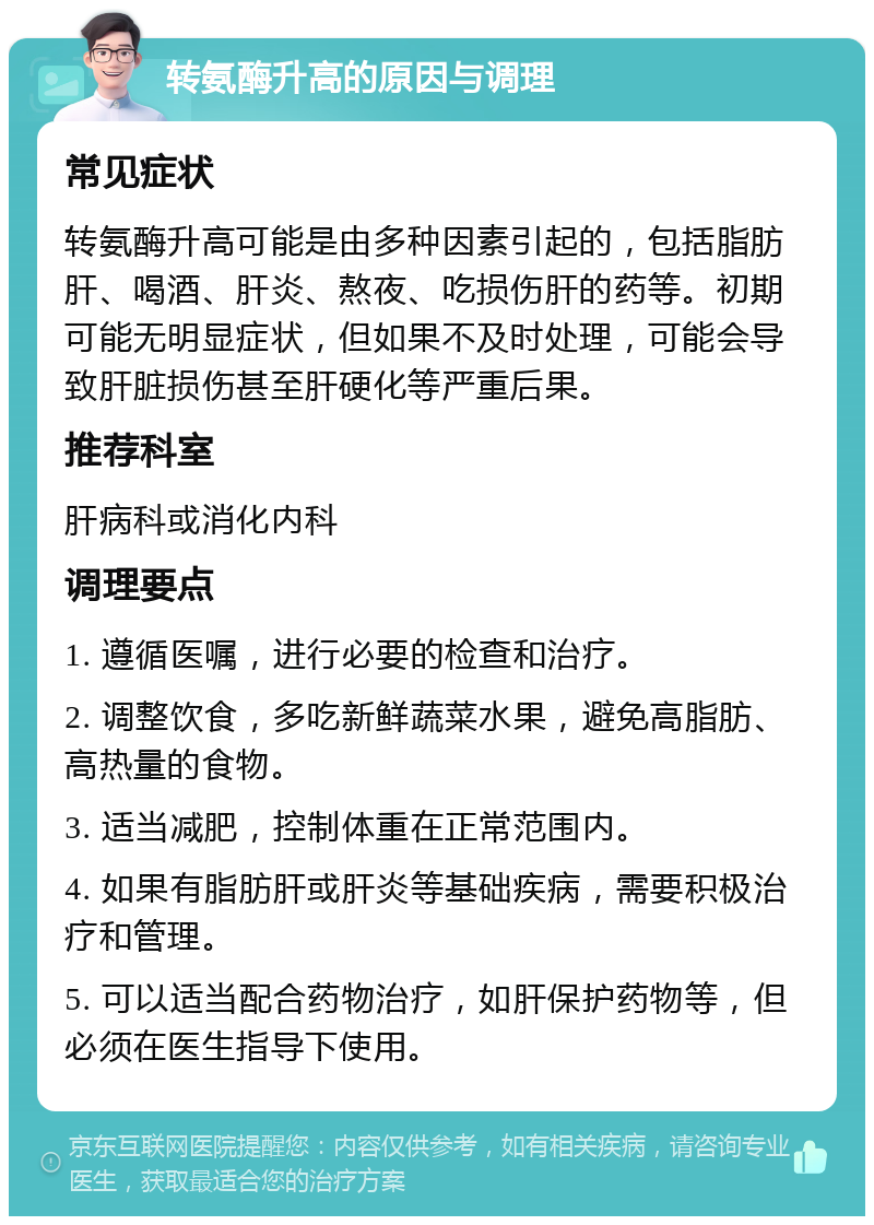 转氨酶升高的原因与调理 常见症状 转氨酶升高可能是由多种因素引起的，包括脂肪肝、喝酒、肝炎、熬夜、吃损伤肝的药等。初期可能无明显症状，但如果不及时处理，可能会导致肝脏损伤甚至肝硬化等严重后果。 推荐科室 肝病科或消化内科 调理要点 1. 遵循医嘱，进行必要的检查和治疗。 2. 调整饮食，多吃新鲜蔬菜水果，避免高脂肪、高热量的食物。 3. 适当减肥，控制体重在正常范围内。 4. 如果有脂肪肝或肝炎等基础疾病，需要积极治疗和管理。 5. 可以适当配合药物治疗，如肝保护药物等，但必须在医生指导下使用。