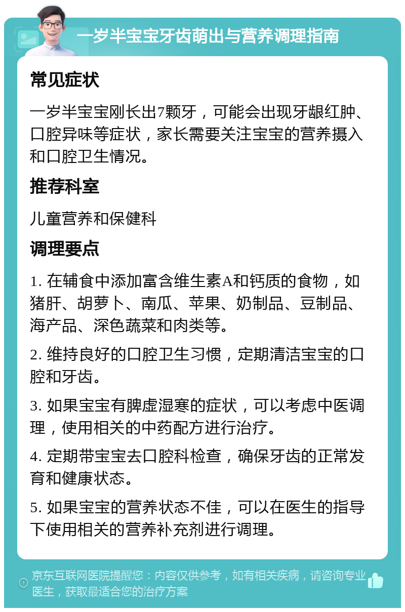 一岁半宝宝牙齿萌出与营养调理指南 常见症状 一岁半宝宝刚长出7颗牙，可能会出现牙龈红肿、口腔异味等症状，家长需要关注宝宝的营养摄入和口腔卫生情况。 推荐科室 儿童营养和保健科 调理要点 1. 在辅食中添加富含维生素A和钙质的食物，如猪肝、胡萝卜、南瓜、苹果、奶制品、豆制品、海产品、深色蔬菜和肉类等。 2. 维持良好的口腔卫生习惯，定期清洁宝宝的口腔和牙齿。 3. 如果宝宝有脾虚湿寒的症状，可以考虑中医调理，使用相关的中药配方进行治疗。 4. 定期带宝宝去口腔科检查，确保牙齿的正常发育和健康状态。 5. 如果宝宝的营养状态不佳，可以在医生的指导下使用相关的营养补充剂进行调理。