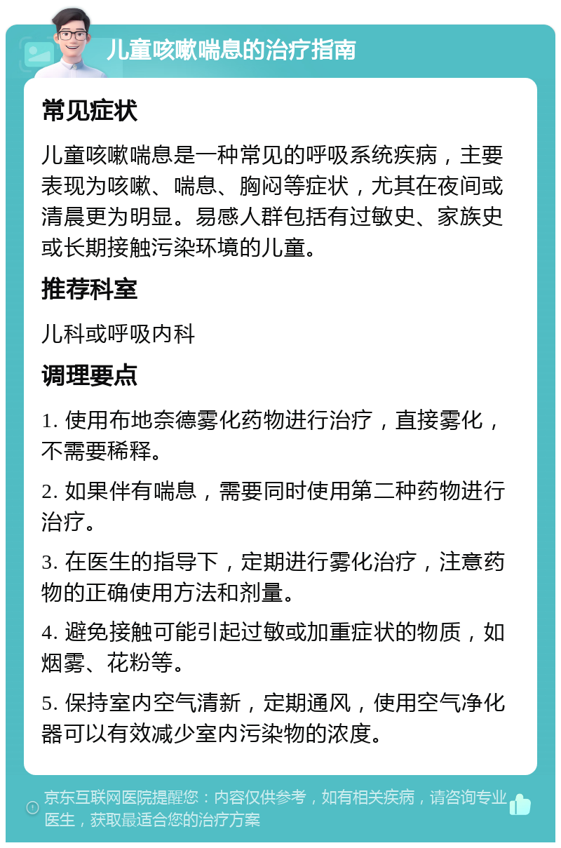 儿童咳嗽喘息的治疗指南 常见症状 儿童咳嗽喘息是一种常见的呼吸系统疾病，主要表现为咳嗽、喘息、胸闷等症状，尤其在夜间或清晨更为明显。易感人群包括有过敏史、家族史或长期接触污染环境的儿童。 推荐科室 儿科或呼吸内科 调理要点 1. 使用布地奈德雾化药物进行治疗，直接雾化，不需要稀释。 2. 如果伴有喘息，需要同时使用第二种药物进行治疗。 3. 在医生的指导下，定期进行雾化治疗，注意药物的正确使用方法和剂量。 4. 避免接触可能引起过敏或加重症状的物质，如烟雾、花粉等。 5. 保持室内空气清新，定期通风，使用空气净化器可以有效减少室内污染物的浓度。