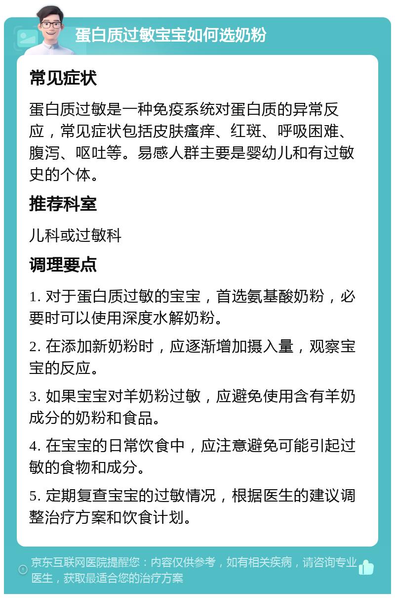 蛋白质过敏宝宝如何选奶粉 常见症状 蛋白质过敏是一种免疫系统对蛋白质的异常反应，常见症状包括皮肤瘙痒、红斑、呼吸困难、腹泻、呕吐等。易感人群主要是婴幼儿和有过敏史的个体。 推荐科室 儿科或过敏科 调理要点 1. 对于蛋白质过敏的宝宝，首选氨基酸奶粉，必要时可以使用深度水解奶粉。 2. 在添加新奶粉时，应逐渐增加摄入量，观察宝宝的反应。 3. 如果宝宝对羊奶粉过敏，应避免使用含有羊奶成分的奶粉和食品。 4. 在宝宝的日常饮食中，应注意避免可能引起过敏的食物和成分。 5. 定期复查宝宝的过敏情况，根据医生的建议调整治疗方案和饮食计划。