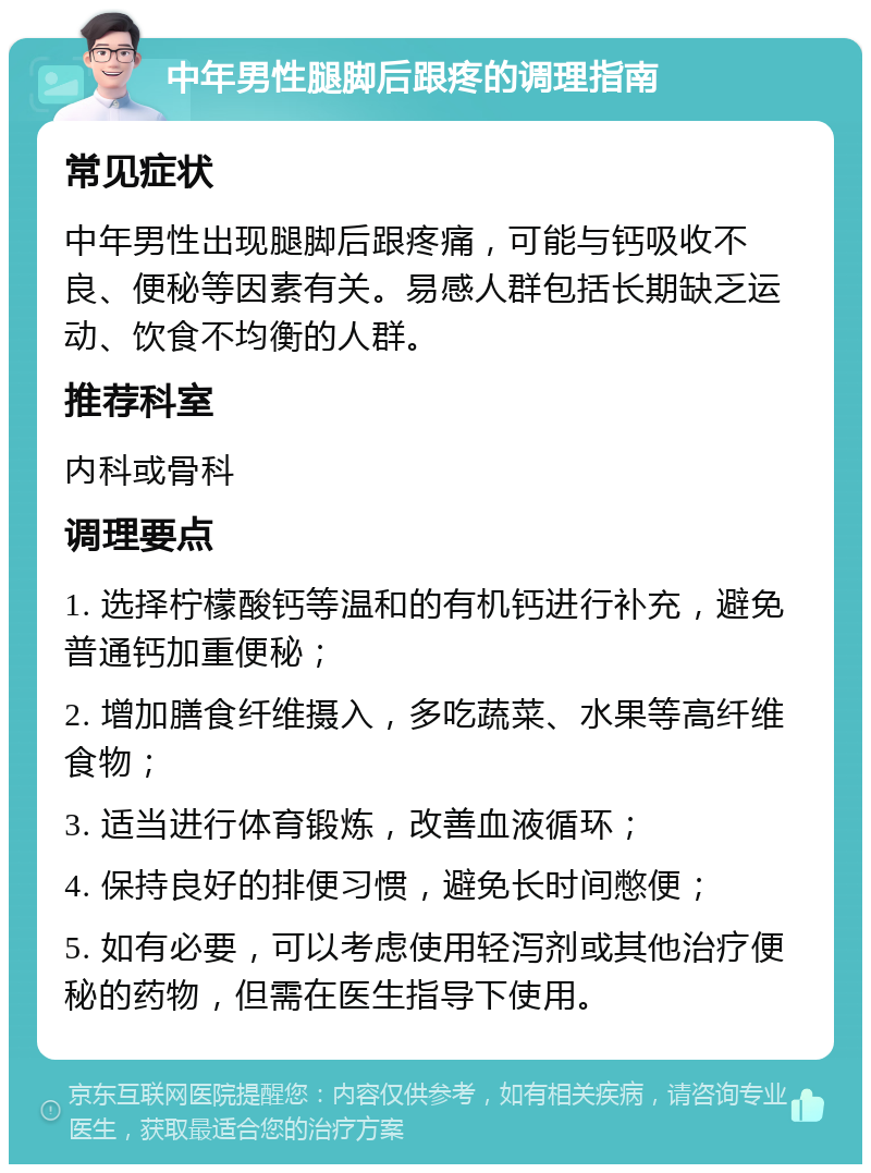 中年男性腿脚后跟疼的调理指南 常见症状 中年男性出现腿脚后跟疼痛，可能与钙吸收不良、便秘等因素有关。易感人群包括长期缺乏运动、饮食不均衡的人群。 推荐科室 内科或骨科 调理要点 1. 选择柠檬酸钙等温和的有机钙进行补充，避免普通钙加重便秘； 2. 增加膳食纤维摄入，多吃蔬菜、水果等高纤维食物； 3. 适当进行体育锻炼，改善血液循环； 4. 保持良好的排便习惯，避免长时间憋便； 5. 如有必要，可以考虑使用轻泻剂或其他治疗便秘的药物，但需在医生指导下使用。