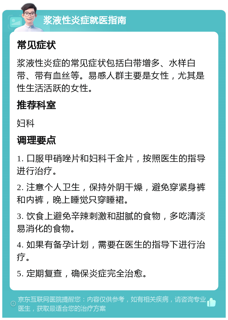 浆液性炎症就医指南 常见症状 浆液性炎症的常见症状包括白带增多、水样白带、带有血丝等。易感人群主要是女性，尤其是性生活活跃的女性。 推荐科室 妇科 调理要点 1. 口服甲硝唑片和妇科千金片，按照医生的指导进行治疗。 2. 注意个人卫生，保持外阴干燥，避免穿紧身裤和内裤，晚上睡觉只穿睡裙。 3. 饮食上避免辛辣刺激和甜腻的食物，多吃清淡易消化的食物。 4. 如果有备孕计划，需要在医生的指导下进行治疗。 5. 定期复查，确保炎症完全治愈。