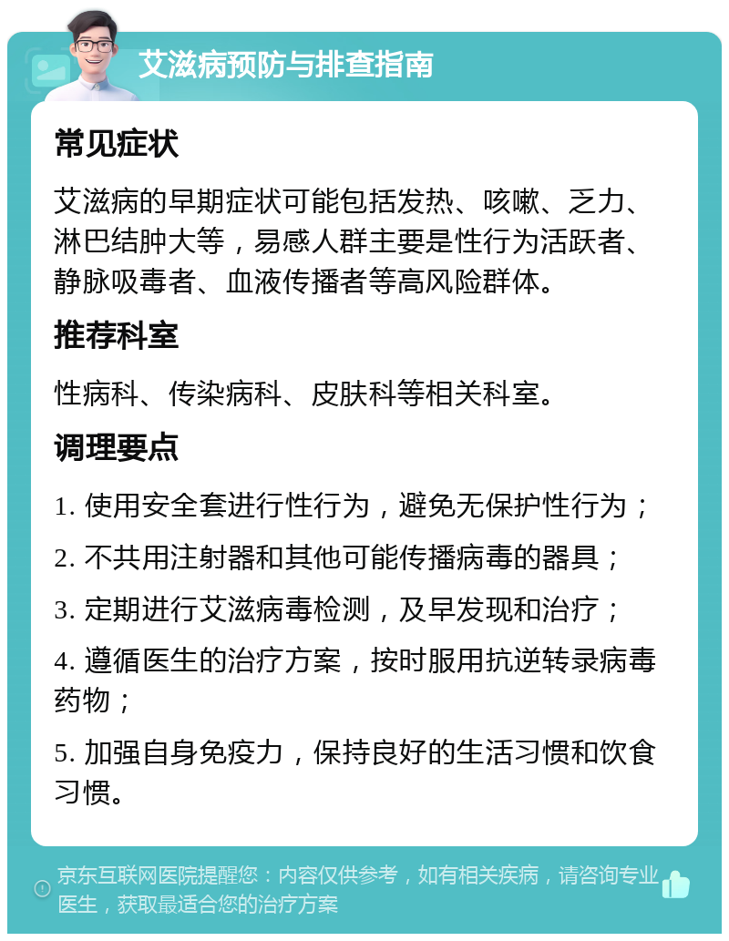 艾滋病预防与排查指南 常见症状 艾滋病的早期症状可能包括发热、咳嗽、乏力、淋巴结肿大等，易感人群主要是性行为活跃者、静脉吸毒者、血液传播者等高风险群体。 推荐科室 性病科、传染病科、皮肤科等相关科室。 调理要点 1. 使用安全套进行性行为，避免无保护性行为； 2. 不共用注射器和其他可能传播病毒的器具； 3. 定期进行艾滋病毒检测，及早发现和治疗； 4. 遵循医生的治疗方案，按时服用抗逆转录病毒药物； 5. 加强自身免疫力，保持良好的生活习惯和饮食习惯。