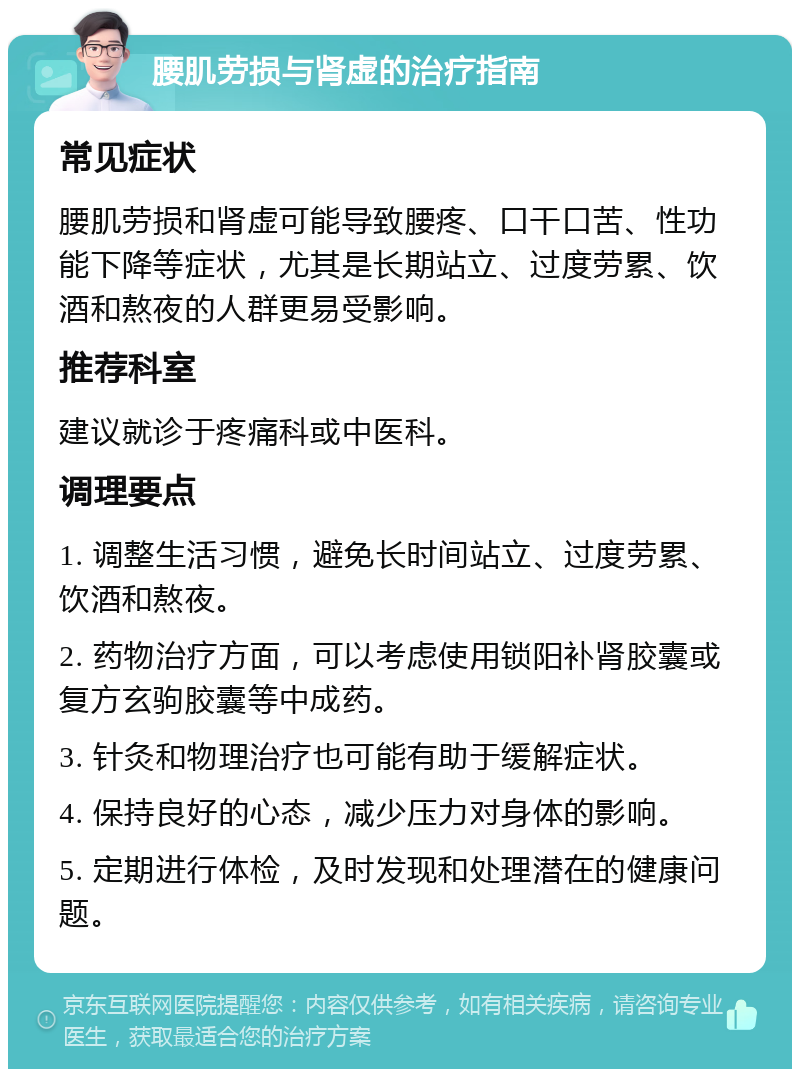 腰肌劳损与肾虚的治疗指南 常见症状 腰肌劳损和肾虚可能导致腰疼、口干口苦、性功能下降等症状，尤其是长期站立、过度劳累、饮酒和熬夜的人群更易受影响。 推荐科室 建议就诊于疼痛科或中医科。 调理要点 1. 调整生活习惯，避免长时间站立、过度劳累、饮酒和熬夜。 2. 药物治疗方面，可以考虑使用锁阳补肾胶囊或复方玄驹胶囊等中成药。 3. 针灸和物理治疗也可能有助于缓解症状。 4. 保持良好的心态，减少压力对身体的影响。 5. 定期进行体检，及时发现和处理潜在的健康问题。