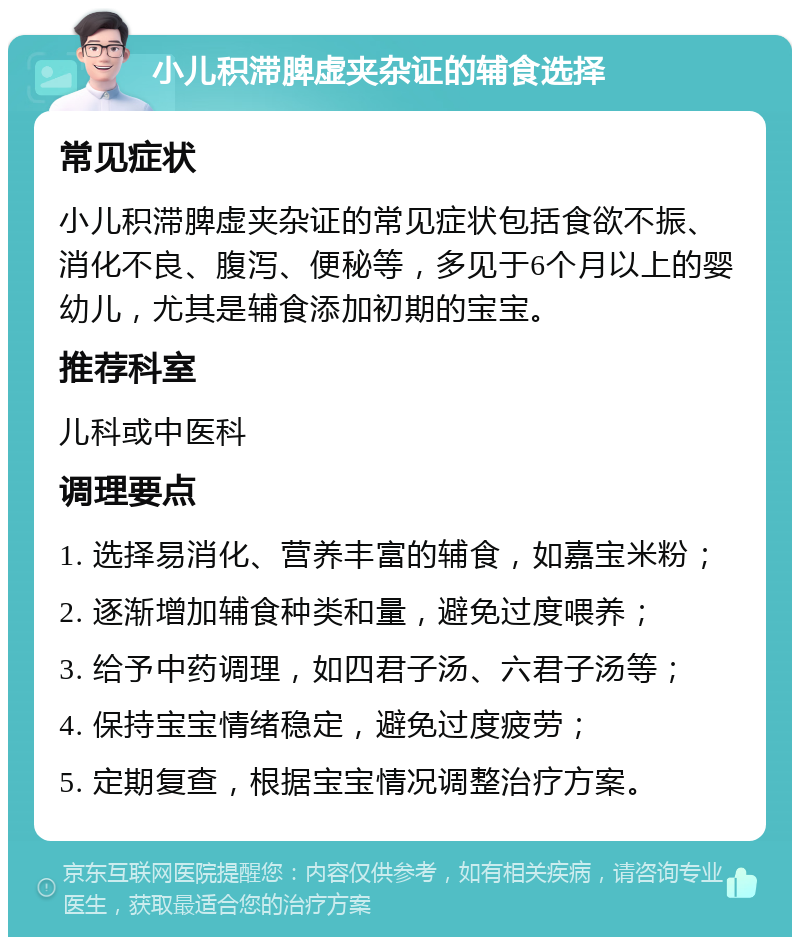 小儿积滞脾虚夹杂证的辅食选择 常见症状 小儿积滞脾虚夹杂证的常见症状包括食欲不振、消化不良、腹泻、便秘等，多见于6个月以上的婴幼儿，尤其是辅食添加初期的宝宝。 推荐科室 儿科或中医科 调理要点 1. 选择易消化、营养丰富的辅食，如嘉宝米粉； 2. 逐渐增加辅食种类和量，避免过度喂养； 3. 给予中药调理，如四君子汤、六君子汤等； 4. 保持宝宝情绪稳定，避免过度疲劳； 5. 定期复查，根据宝宝情况调整治疗方案。