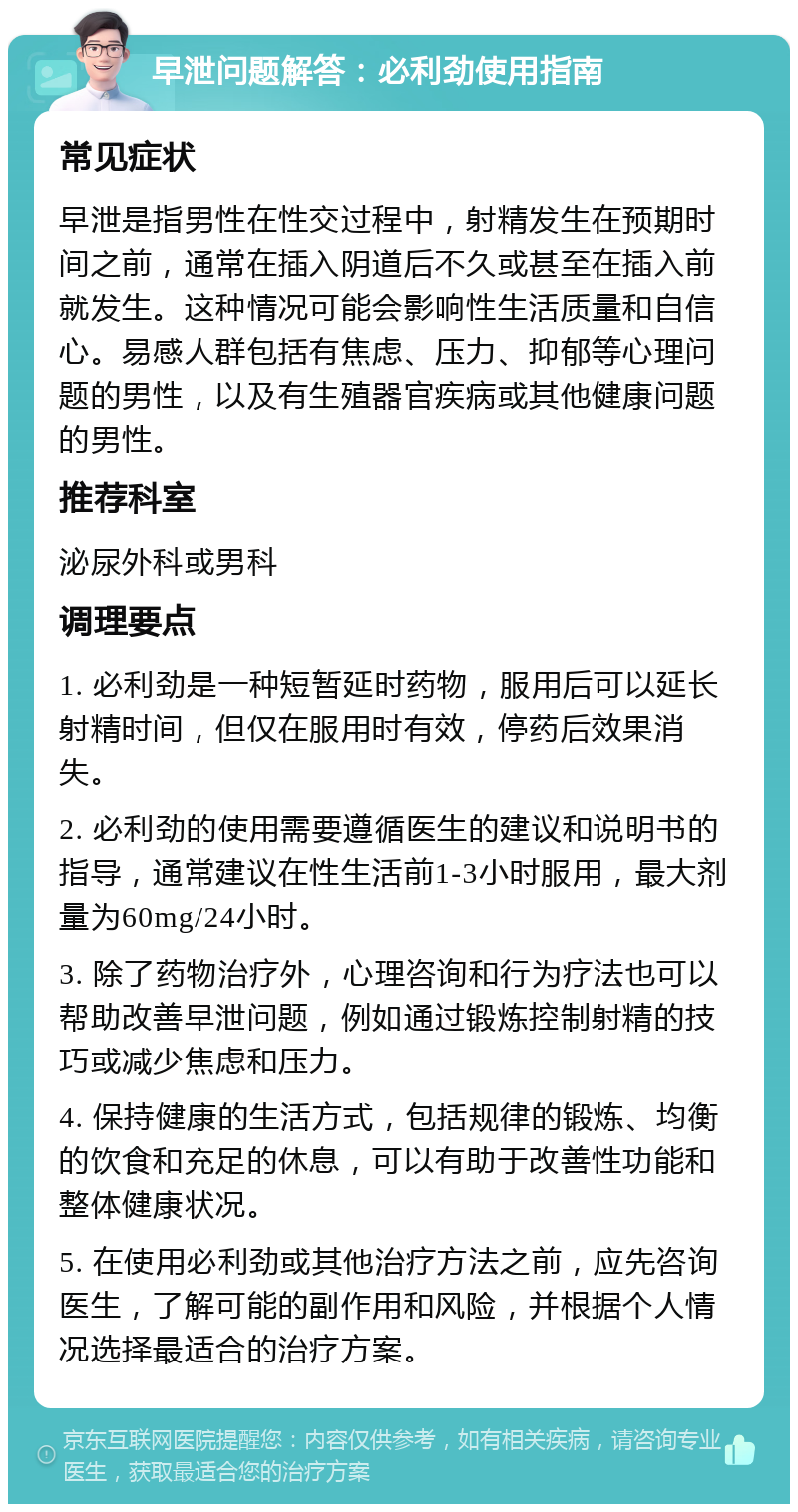 早泄问题解答：必利劲使用指南 常见症状 早泄是指男性在性交过程中，射精发生在预期时间之前，通常在插入阴道后不久或甚至在插入前就发生。这种情况可能会影响性生活质量和自信心。易感人群包括有焦虑、压力、抑郁等心理问题的男性，以及有生殖器官疾病或其他健康问题的男性。 推荐科室 泌尿外科或男科 调理要点 1. 必利劲是一种短暂延时药物，服用后可以延长射精时间，但仅在服用时有效，停药后效果消失。 2. 必利劲的使用需要遵循医生的建议和说明书的指导，通常建议在性生活前1-3小时服用，最大剂量为60mg/24小时。 3. 除了药物治疗外，心理咨询和行为疗法也可以帮助改善早泄问题，例如通过锻炼控制射精的技巧或减少焦虑和压力。 4. 保持健康的生活方式，包括规律的锻炼、均衡的饮食和充足的休息，可以有助于改善性功能和整体健康状况。 5. 在使用必利劲或其他治疗方法之前，应先咨询医生，了解可能的副作用和风险，并根据个人情况选择最适合的治疗方案。