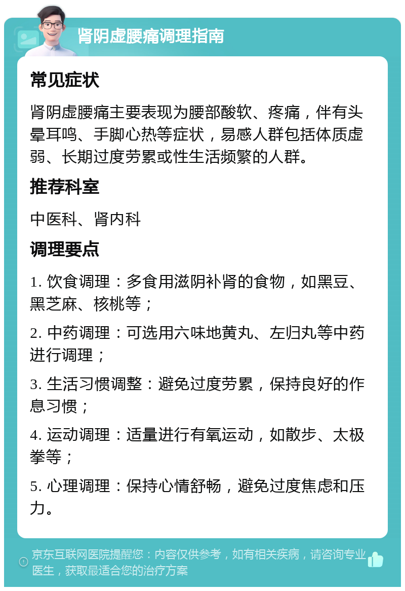 肾阴虚腰痛调理指南 常见症状 肾阴虚腰痛主要表现为腰部酸软、疼痛，伴有头晕耳鸣、手脚心热等症状，易感人群包括体质虚弱、长期过度劳累或性生活频繁的人群。 推荐科室 中医科、肾内科 调理要点 1. 饮食调理：多食用滋阴补肾的食物，如黑豆、黑芝麻、核桃等； 2. 中药调理：可选用六味地黄丸、左归丸等中药进行调理； 3. 生活习惯调整：避免过度劳累，保持良好的作息习惯； 4. 运动调理：适量进行有氧运动，如散步、太极拳等； 5. 心理调理：保持心情舒畅，避免过度焦虑和压力。