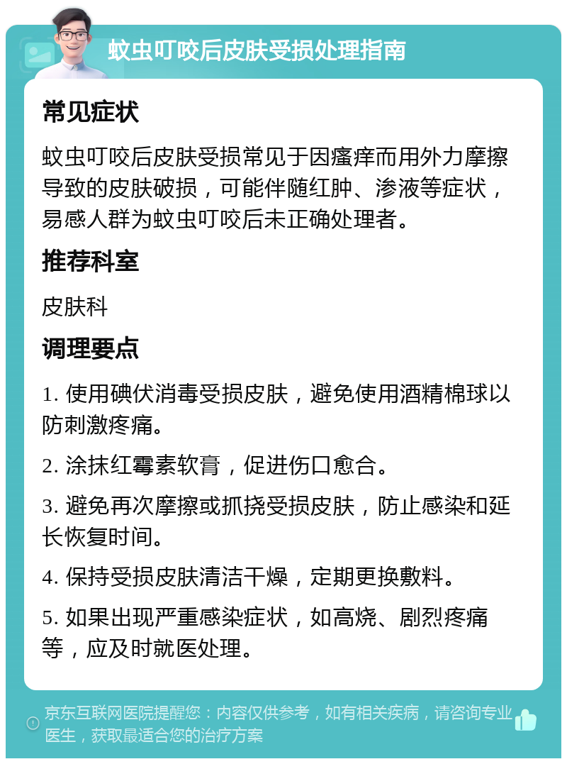 蚊虫叮咬后皮肤受损处理指南 常见症状 蚊虫叮咬后皮肤受损常见于因瘙痒而用外力摩擦导致的皮肤破损，可能伴随红肿、渗液等症状，易感人群为蚊虫叮咬后未正确处理者。 推荐科室 皮肤科 调理要点 1. 使用碘伏消毒受损皮肤，避免使用酒精棉球以防刺激疼痛。 2. 涂抹红霉素软膏，促进伤口愈合。 3. 避免再次摩擦或抓挠受损皮肤，防止感染和延长恢复时间。 4. 保持受损皮肤清洁干燥，定期更换敷料。 5. 如果出现严重感染症状，如高烧、剧烈疼痛等，应及时就医处理。