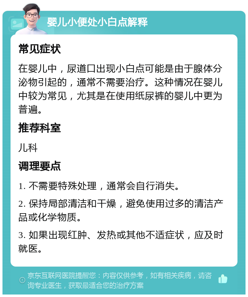 婴儿小便处小白点解释 常见症状 在婴儿中，尿道口出现小白点可能是由于腺体分泌物引起的，通常不需要治疗。这种情况在婴儿中较为常见，尤其是在使用纸尿裤的婴儿中更为普遍。 推荐科室 儿科 调理要点 1. 不需要特殊处理，通常会自行消失。 2. 保持局部清洁和干燥，避免使用过多的清洁产品或化学物质。 3. 如果出现红肿、发热或其他不适症状，应及时就医。