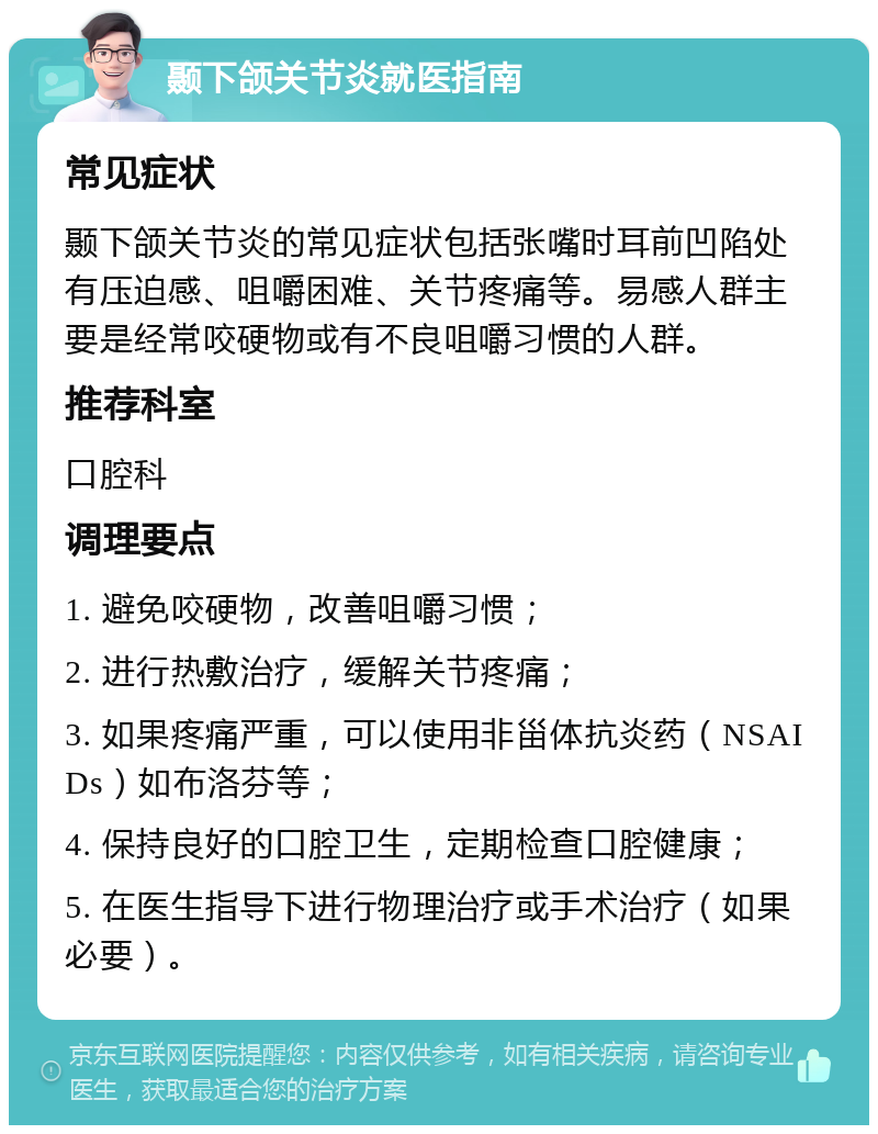 颞下颌关节炎就医指南 常见症状 颞下颌关节炎的常见症状包括张嘴时耳前凹陷处有压迫感、咀嚼困难、关节疼痛等。易感人群主要是经常咬硬物或有不良咀嚼习惯的人群。 推荐科室 口腔科 调理要点 1. 避免咬硬物，改善咀嚼习惯； 2. 进行热敷治疗，缓解关节疼痛； 3. 如果疼痛严重，可以使用非甾体抗炎药（NSAIDs）如布洛芬等； 4. 保持良好的口腔卫生，定期检查口腔健康； 5. 在医生指导下进行物理治疗或手术治疗（如果必要）。